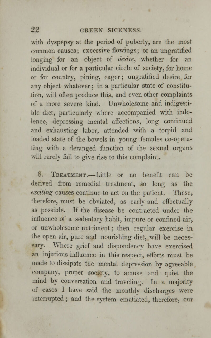 with dyspepsy at the period of puberty, are the most common causes; excessive fiowings; or an ungratified longing for an object of desire, whether for an individual or for a particular circle of society, for home or for country, pining, eager; ungratified desire for any object whatever; in a particular state of constitu- tion, will often produce this, and even other complaints of a more severe kind. Unwholesome and indigesti- ble diet, particularly where accompanied with indo- lence, depressing mental affections, long continued and exhausting labor, attended with a torpid and loaded state of the bowels in young females co-opera- ting with a deranged function of the sexual organs will rarely fail to give rise to this complaint. 8. Treatment.—Little or no benefit can be derived from remedial treatment, so long as the exciting causes continue to act on the patient. These, therefore, must be obviated, as early and effectually as possible. If the disease be contracted under the influence of a sedentary habit, impure or confined air, or unwholesome nutriment; then regular exercise in the open air, pure and nourishing diet, will be neces- sary. Where grief and dispondency have exercised an injurious influence in this respect, efforts must be made to dissipate the mental depression by agreeable company, proper society, to amuse and quiet the mind by conversation and traveling. In a majority of cases I have said the monthly discharges were interrupted ; and the system ematiated, therefore, oui