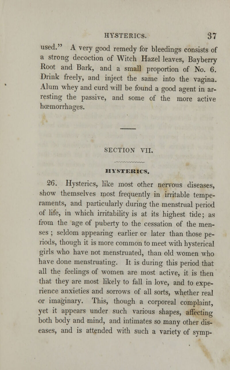 used. A very good remedy for bleedings consists of a strong decoction of Witch Hazel leaves, Bayberry Root and Bark, and a small proportion of No. 6. Drink freely, and inject the same into the vagina. Alum whey and curd will be found a good agent in ar- resting the passive, and some of the more active haemorrhages. SECTION VII. HYSTERICS. 26. Hysterics, like most other nervous diseases, show themselves most frequently in irritable tempe- raments, and particularly during the menstrual period of life, in which irritability is at its highest tide; as from the age of puberty to the cessation of the men- ses ; seldom appearing earlier or later than those pe- riods, though it is more common to meet with hysterical girls who have not menstruated, than old women who have done menstruating. It is during this period that all the feelings of women are most active, it is then that they are most likely to fall in love, and to expe- rience anxieties and sorrows of all sorts, whether real or imaginary. This, though a corporeal complaint, yet it appears under such various shapes, affecting both body and mind, and intimates so many other dis- eases, and is attended with such a variety of symp-