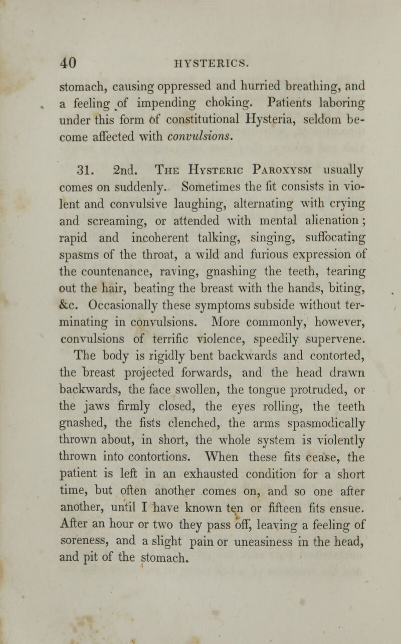 stomach, causing oppressed and hurried breathing, and a feeling of impending choking. Patients laboring under this form of constitutional Hysteria, seldom be- come affected with convulsions. 31. 2nd. The Hysteric Paroxysm usually comes on suddenly. Sometimes the fit consists in vio- lent and convulsive laughing, alternating with crying and screaming, or attended with mental alienation; rapid and incoherent talking, singing, suffocating spasms of the throat, a wild and furious expression of the countenance, raving, gnashing the teeth, tearing out the hair, beating the breast with the hands, biting, &c. Occasionally these symptoms subside without ter- minating in convulsions. More commonly, however, convulsions of terrific violence, speedily supervene. The body is rigidly bent backwards and contorted, the breast projected forwards, and the head drawn backwards, the face swollen, the tongue protruded, or the jaws firmly closed, the eyes rolling, the teeth gnashed, the fists clenched, the arms spasmodically thrown about, in short, the whole system is violently thrown into contortions. When these fits cease, the patient is left in an exhausted condition for a short time, but often another comes on, and so one after another, until I have known ten or fifteen fits ensue. After an hour or two they pass off, leaving a feeling of soreness, and a slight pain or uneasiness in the head, and pit of the stomach.