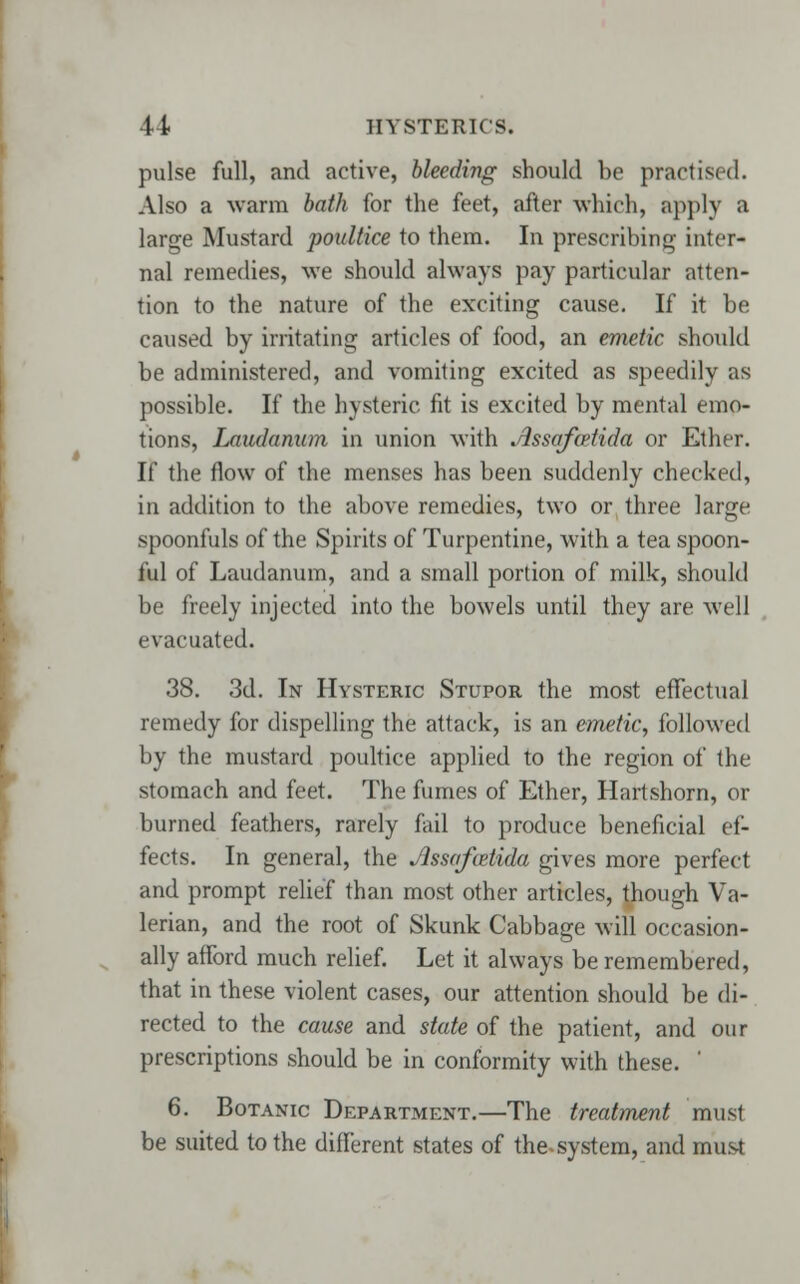 pulse full, and active, bleeding should be practised. Also a warm bath for the feet, after which, apply a large Mustard poultice to them. In prescribing inter- nal remedies, we should always pay particular atten- tion to the nature of the exciting cause. If it be caused by irritating articles of food, an emetic should be administered, and vomiting excited as speedily as possible. If the hysteric fit is excited by mental emo- tions, Laudanum in union with Assafcxtida or Ether. If the flow of the menses has been suddenly checked, in addition to the above remedies, two or three large, spoonfuls of the Spirits of Turpentine, with a tea spoon- ful of Laudanum, and a small portion of milk, should be freely injected into the bowels until they are well evacuated. 38. 3d. In Hysteric Stupor the most effectual remedy for dispelling the attack, is an emetic, followed by the mustard poultice applied to the region of the stomach and feet. The fumes of Ether, Hartshorn, or burned feathers, rarely fail to produce beneficial ef- fects. In general, the Assafcetida gives more perfect and prompt relief than most other articles, though Va- lerian, and the root of Skunk Cabbage will occasion- ally afford much relief. Let it always be remembered, that in these violent cases, our attention should be di- rected to the cause and state of the patient, and our prescriptions should be in conformity with these. ' 6. Botanic Department.—The treatment musl be suited to the different states of the. system, and must