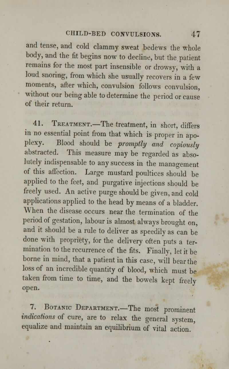 and tense, and cold clammy sweat bedews the whole body, and the fit begins now to decline, but the patient remains for the most part insensible or drowsy, with a loud snoring, from which she usually recovers in a few moments, after which, convulsion follows convulsion, without our being able to determine the period or cause of their return. 41. Treatment.—The treatment, in short, differs in no essential point from that which is proper in apo- plexy. Blood should be promptly and copiously abstracted. This measure may be regarded as abso- lutely indispensable to any success in the management of this affection. Large mustard poultices should be applied to the feet, and purgative injections should be freely used. An active purge should be given, and cold applications applied to the head by means of a bladder. When the disease occurs near the termination of the period of gestation, labour is almost always brought on, and it should be a rule to deliver as speedily as can be done with propriety, for the delivery often puts a ter- mination to the recurrence of the fits. Finally, let it be borne in mind, that a patient in this case, will bear the loss of an incredible quantity of blood, which must be taken from time to time, and the bowels kept freely open. 7. Botanic Department.—The most prominent indications of cure, are to relax the general system, equalize and maintain an equilibrium of vital action.