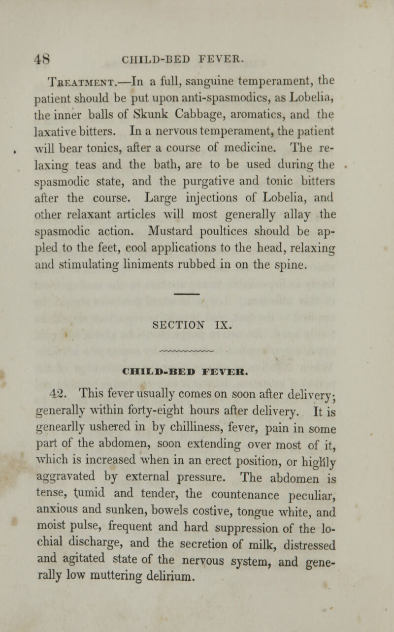 Thf.atment.—In a full, sanguine temperament, the patient should be put upon anti-spasmodics, as Lobelia, the inner balls of Skunk Cabbage, aromatics, and the laxative bitters. In a nervous temperament, the patienl will bear tonics, after a course of medicine. The re- laxing teas and the bath, are to be used during the spasmodic state, and the purgative and tonic bitters after the course. Large injections of Lobelia, and other relaxant articles will most generally allay the spasmodic action. Mustard poultices should be ap- pled to the feet, cool applications to the head, relaxing and stimulating liniments rubbed in on the spine. SECTION IX. CHILD-BED FEVER. 42. This fever usually comes on soon after delivery generally within forty-eight hours after delivery. It is genearlly ushered in by chilliness, fever, pain in some part of the abdomen, soon extending over most of it, which is increased when in an erect position, or hio-hly aggravated by external pressure. The abdomen is tense, tumid and tender, the countenance peculiar, anxious and sunken, bowels costive, tongue white, and moist pulse, frequent and hard suppression of the lo- chial discharge, and the secretion of milk, distressed and agitated state of the nervous system, and gene- rally low muttering delirium.