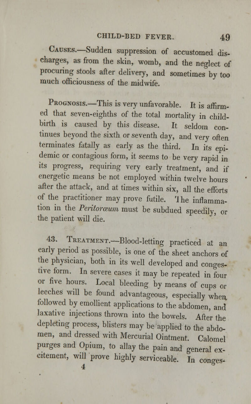 Causes.—Sudden suppression of accustomed dis- charges, as from the skin, womb, and the neglect of procuring stools after delivery, and sometimes by too much officiousness of the midwife. Prognosis.—This is very unfavorable. It is affirm- ed that seven-eighths of the total mortality in child- birth is caused by this disease. It seldom con- tinues beyond the sixth or seventh day, and very often terminates fatally as early as the third. In its epi- demic or contagious form, it seems to be very rapid in its progress, requiring very early treatment, and if energetic means be not employed within twelve hours after the attack, and at times within six, all the efforts of the practitioner may prove futile. 'I he inflamma- tion in the Peritoroeum must be subdued speedily, or the patient will die. 43. Treatment.—Blood-letting practiced at an early period as possible, is one of the sheet anchors of the physician, both in its well developed and conges- tive form. In severe cases it may be repeated in four or five hours. Local bleeding by means of cups or leeches will be found advantageous, especially when, followed by emollient applications to the abdomen, and laxative injections thrown into the bowels. After the depleting process, blisters may be applied to the abdo- men, and dressed with Mercurial Ointment. Calomel purges and Opium, to allay the pain and general ex- citement, will prove highly serviceable. In conges-