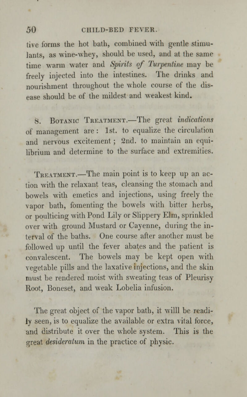 tive forms the hot bath, combined with gentle stimu- lants, as wine-whey, should be used, inul at the saint- time warm water and Spirits of Turpentine may be freely injected into the intestines. The drinks and nourishment throughout the whole course of the dis- ease should be of the mildest and weakest kind. 8. Botanic Treatment.—The great indications of management are : 1st. to equalize the circulation and nervous excitement ; 2nd. to maintain an equi- librium and determine to the surface and extremities. Treatment.—The main point is to keep up an ac- tion with the relaxant teas, cleansing the stomach and bowels with emetics and injections, using freely the vapor bath, fomenting the bowels with bitter herbs, or poulticing with Pond Lily or Slippery Elm, sprinkled over with ground Mustard or Cayenne, during the in- terval of the baths. One course after another must be followed up until the fever abates and the patient is convalescent. The bowels may be kept open with vegetable pills and the laxative injections, and the skin must be rendered moist with sweating teas of Pleurisy- Root, Boneset, and weak Lobelia infusion. The great object of the vapor bath, it willl be readi- ly seen, is to equalize the available or extra vital force, and distribute it over the whole system. This is the great desideratum in the practice of physic.