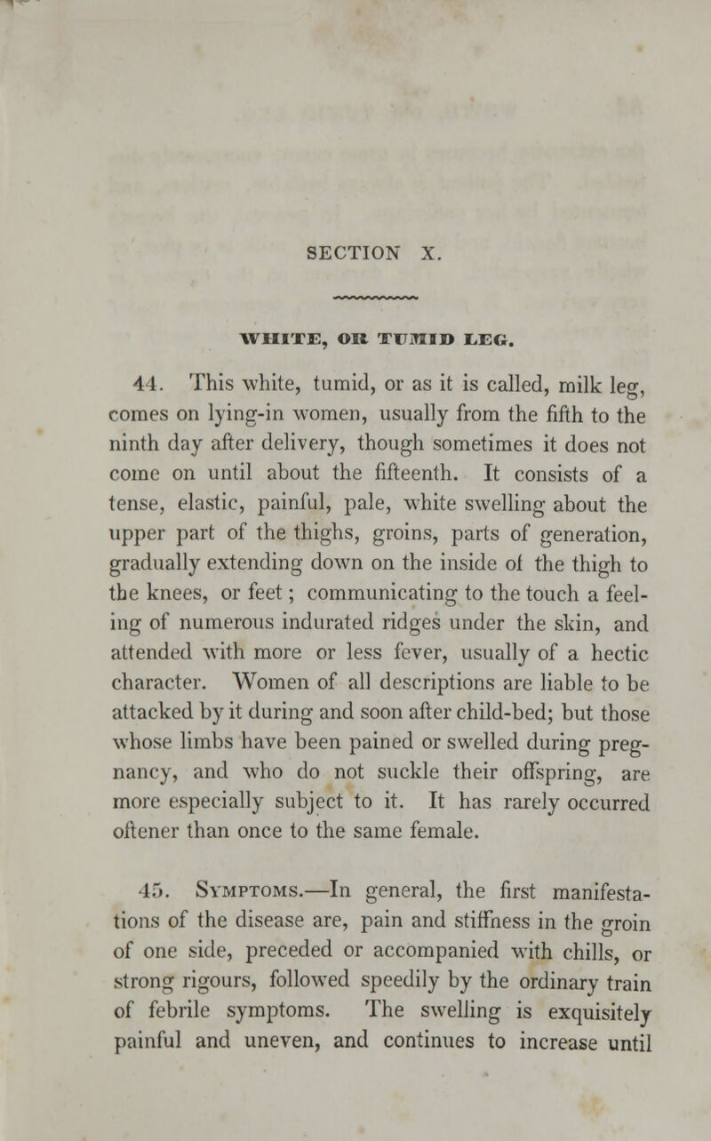 WHITE, OR TUMID L.EG. 44. This white, tumid, or as it is called, milk leg, comes on lying-in women, usually from the fifth to the ninth day after delivery, though sometimes it does not come on until about the fifteenth. It consists of a tense, elastic, painful, pale, white swelling about the upper part of the thighs, groins, parts of generation, gradually extending down on the inside of the thigh to the knees, or feet; communicating to the touch a feel- ing of numerous indurated ridges under the skin, and attended with more or less fever, usually of a hectic character. Women of all descriptions are liable to be attacked by it during and soon after child-bed; but those whose limbs have been pained or swelled during preg- nancy, and who do not suckle their offspring, are more especially subject to it. It has rarely occurred oftener than once to the same female. 45. Symptoms.—In general, the first manifesta- tions of the disease are, pain and stiffness in the groin of one side, preceded or accompanied with chills, or strong rigours, followed speedily by the ordinary train of febrile symptoms. The swelling is exquisitely painful and uneven, and continues to increase until