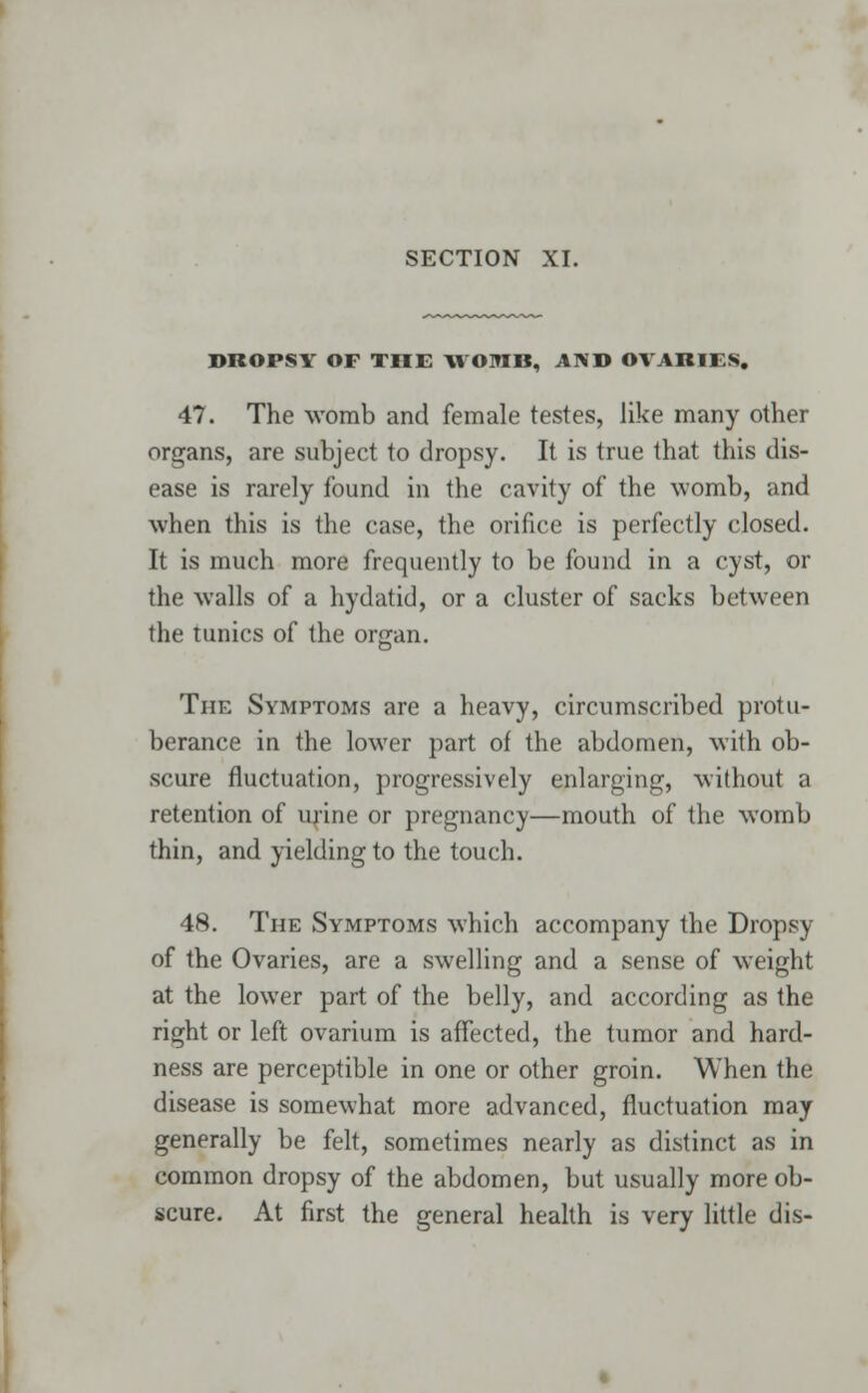 DROPSY OF THE WOMB, AND OVARIES. 47. The womb and female testes, like many other organs, are subject to dropsy. It is true that this dis- ease is rarely found in the cavity of the womb, and when this is the case, the orifice is perfectly closed. It is much more frequently to be found in a cyst, or the walls of a hydatid, or a cluster of sacks between the tunics of the organ. The Symptoms are a heavy, circumscribed protu- berance in the lower part of the abdomen, with ob- scure fluctuation, progressively enlarging, without a retention of urine or pregnancy—mouth of the womb thin, and yielding to the touch. 48. The Symptoms which accompany the Dropsy of the Ovaries, are a swelling and a sense of weight at the lower part of the belly, and according as the right or left ovarium is affected, the tumor and hard- ness are perceptible in one or other groin. When the disease is somewhat more advanced, fluctuation may generally be felt, sometimes nearly as distinct as in common dropsy of the abdomen, but usually more ob- scure. At first the general health is very little dis-