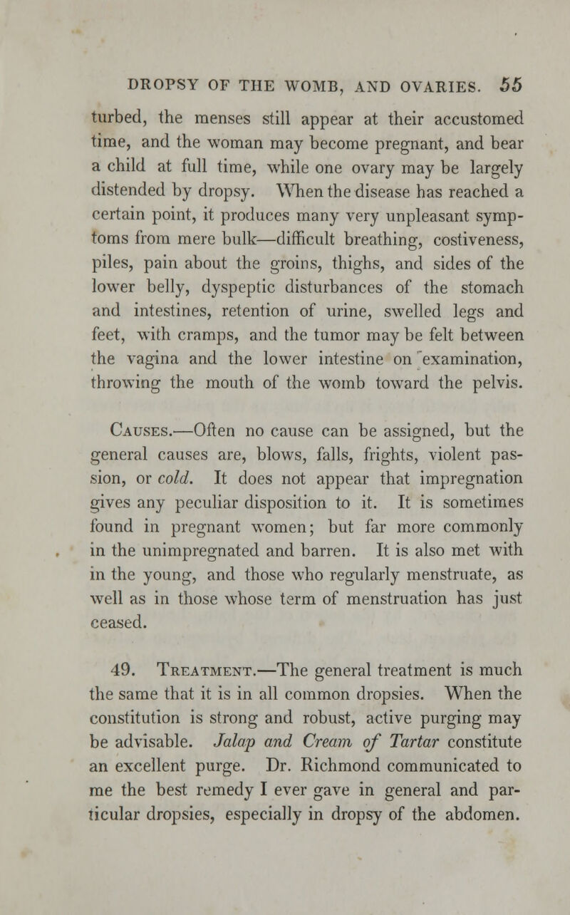 turbed, the menses still appear at their accustomed time, and the woman may become pregnant, and bear a child at full time, while one ovary may be largely distended by dropsy. When the disease has reached a certain point, it produces many very unpleasant symp- toms from mere bulk—difficult breathing, costiveness, piles, pain about the groins, thighs, and sides of the lower belly, dyspeptic disturbances of the stomach and intestines, retention of urine, swelled legs and feet, with cramps, and the tumor may be felt between the vagina and the lower intestine on examination, throwing the mouth of the womb toward the pelvis. Causes.—Often no cause can be assigned, but the general causes are, blows, falls, frights, violent pas- sion, or cold. It does not appear that impregnation gives any peculiar disposition to it. It is sometimes found in pregnant women; but far more commonly in the unimpregnated and barren. It is also met with in the young, and those who regularly menstruate, as well as in those whose term of menstruation has just ceased. 49. Treatment.—The general treatment is much the same that it is in all common dropsies. When the constitution is strong and robust, active purging may be advisable. Jalap and Cream of Tartar constitute an excellent purge. Dr. Richmond communicated to me the best remedy I ever gave in general and par- ticular dropsies, especially in dropsy of the abdomen.