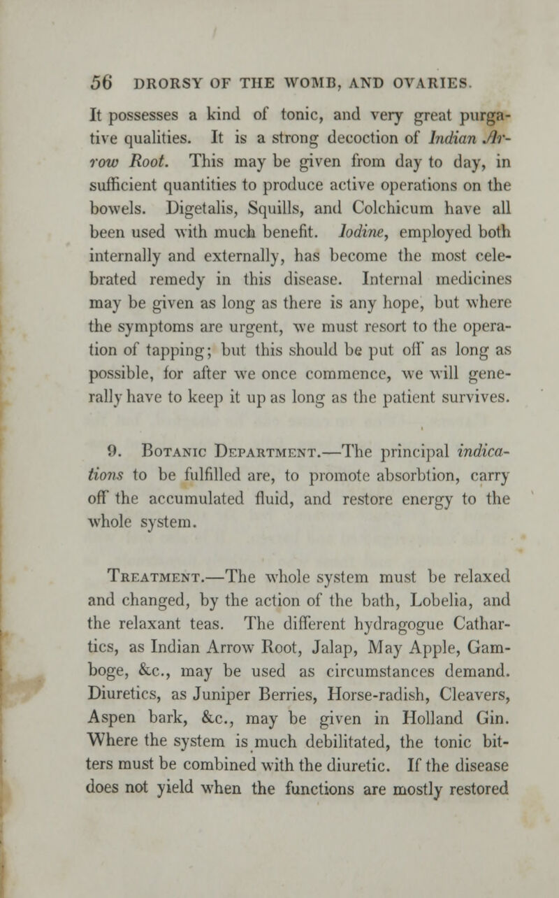 It possesses a kind of tonic, and very great purga- tive qualities. It is a strong decoction of Indian Ar- row Root. This may be given from day to day, in sufficient quantities to produce active operations on the bowels. Digetalis, Squills, and Colchicum have all been used with much benefit. Iodine, employed both internally and externally, has become the most cele- brated remedy in this disease. Internal medicines may be given as long as there is any hope, but where the symptoms are urgent, we must resort to the opera- tion of tapping; but this should be put off as long as possible, for after we once commence, we will gene- rally have to keep it upas long as the patient survives. 0. Botanic Department.—The principal indica- tions to be fulfilled are, to promote absorbtion, carry off the accumulated fluid, and restore energy to the whole system. Treatment.—The whole system must be relaxed and changed, by the action of the bath, Lobelia, and the relaxant teas. The different hydragogue Cathar- tics, as Indian Arrow Root, Jalap, May Apple, Gam- boge, &c, may be used as circumstances demand. Diuretics, as Juniper Berries, Horse-radish, Cleavers, Aspen bark, &c, may be given in Holland Gin. Where the system is much debilitated, the tonic bit- ters must be combined with the diuretic. If the disease does not yield when the functions are mostly restored