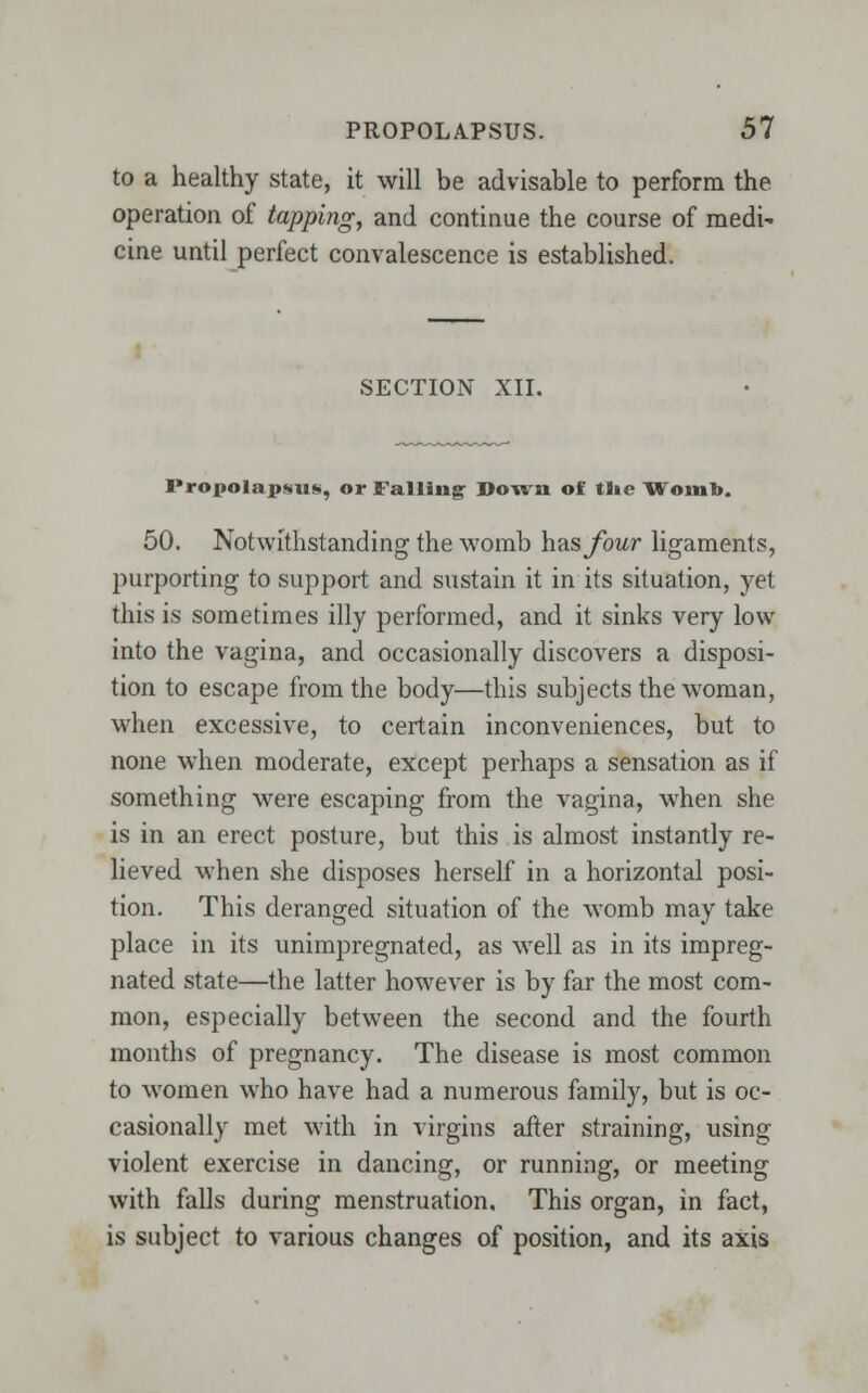 PROPOLA.PSUS. 51 to a healthy state, it will be advisable to perform the operation of tapping, and continue the course of medi^ cine until perfect convalescence is established. SECTION XII. Propolapsns, or Falling- Down of tl»e Womb. 50. Notwithstanding the womb has four ligaments, purporting to support and sustain it in its situation, yet this is sometimes illy performed, and it sinks very low into the vagina, and occasionally discovers a disposi- tion to escape from the body—this subjects the woman, when excessive, to certain inconveniences, but to none when moderate, except perhaps a sensation as if something were escaping from the vagina, when she is in an erect posture, but this is almost instantly re- lieved when she disposes herself in a horizontal posi- tion. This deranged situation of the wTomb may take place in its unimpregnated, as well as in its impreg- nated state—the latter however is by far the most com- mon, especially between the second and the fourth months of pregnancy. The disease is most common to women who have had a numerous family, but is oc- casionally met with in virgins after straining, using violent exercise in dancing, or running, or meeting with falls during menstruation. This organ, in fact, is subject to various changes of position, and its axis