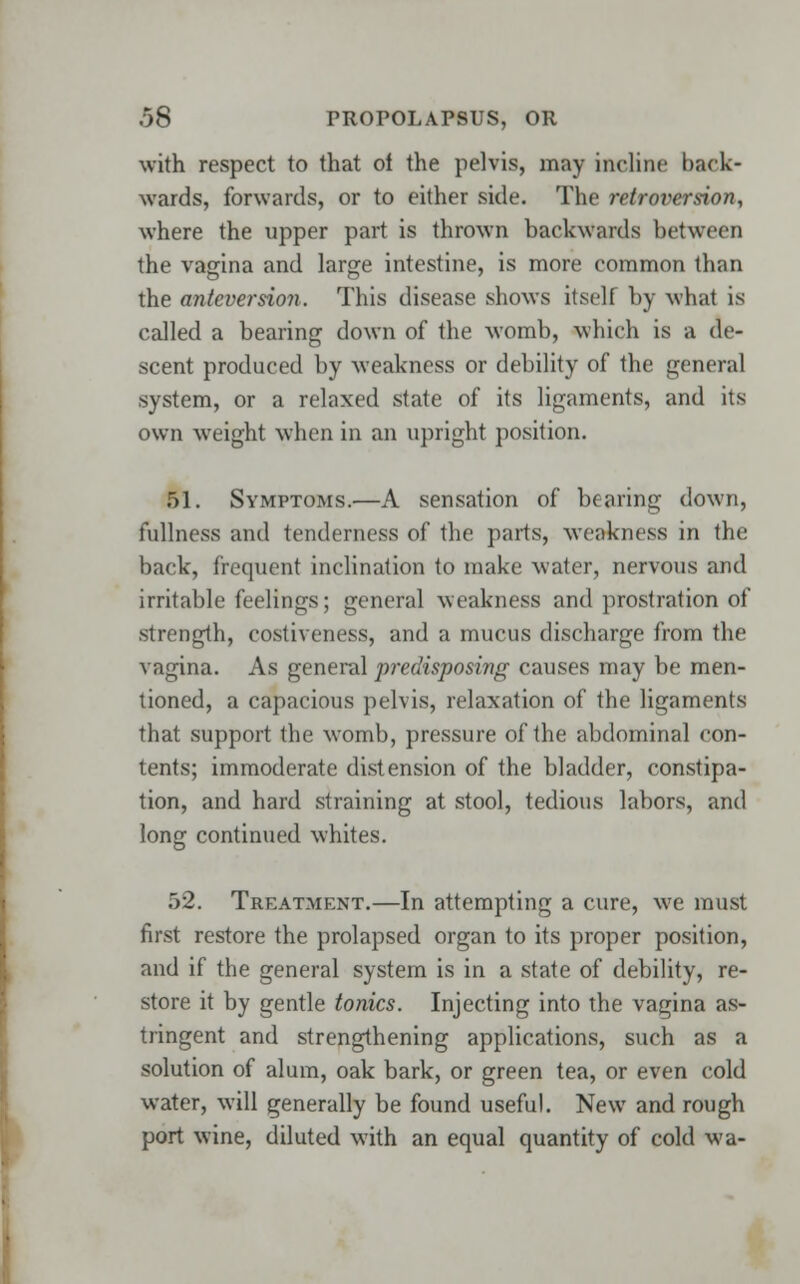 with respect to that ol the pelvis, may incline back- wards, forwards, or to either side. The retroversion, where the upper part is thrown backwards between the vagina and large intestine, is more common than the anteversion. This disease shows itself by what is called a bearing down of the womb, which is a de- scent produced by weakness or debility of the general system, or a relaxed state of its ligaments, and its own weight when in an upright position. 51. Symptoms.—A sensation of bearing down, fullness and tenderness of the parts, weakness in the back, frequent inclination to make water, nervous and irritable feelings; general weakness and prostration of strength, costiveness, and a mucus discharge from the vagina. As general predisposing causes may be men- tioned, a capacious pelvis, relaxation of the ligaments that support the womb, pressure of the abdominal con- tents; immoderate distension of the bladder, constipa- tion, and hard straining at stool, tedious labors, and long continued whites. 7>2. Treatment.—In attempting a cure, we must first restore the prolapsed organ to its proper position, and if the general system is in a state of debility, re- store it by gentle tonics. Injecting into the vagina as- tringent and strengthening applications, such as a solution of alum, oak bark, or green tea, or even cold water, will generally be found useful. New and rough port wine, diluted with an equal quantity of cold wa-