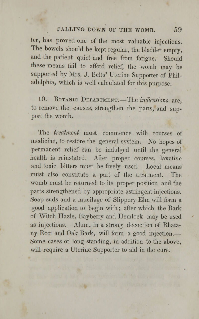 ter, has proved one of the most valuable injections. The bowels should be kept regular, the bladder empty, and the patient quiet and free from fatigue. Should these means fail to afford relief, the womb may be supported by Mrs. J. Betts' Uterine Supporter of Phil- adelphia, which is well calculated for this purpose. 10. Botanic Department.—The indications are, to remove the causes, strengthen the parts, and sup- port the womb. The treatment must commence with courses of medicine, to restore the general system. No hopes of permanent relief can be indulged until the general health is reinstated. After proper courses, laxative and tonic bitters must be freely used. Local means must also constitute a part of the treatment. The womb must be returned to its proper position and the parts strengthened by appropriate astringent injections. Soap suds and a mucilage of Slippery Elm will form a good application to begin with; after which the Bark of Witch Hazle, Bayberry and Hemlock may be used as injections. Alum, in a strong decoction of Rhata- ny Root and Oak Bark, will form a good injection.— Some cases of long standing, in addition to the above, will require a Uterine Supporter to aid in the cure.