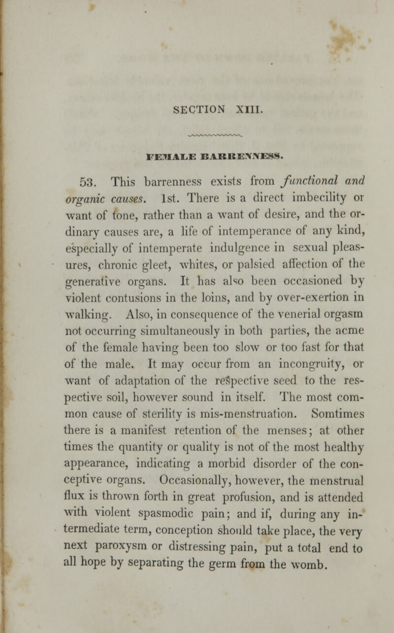 FE1IAI.E BABBEX.'VKSN. 53. This barrenness exists from functional and organic causes. 1st. There is a direct imbecility or want of tone, rather than a want of desire, and the or- dinary causes are, a life of intemperance of any kind, especially of intemperate indulgence in sexual pleas- ures, chronic gleet, whites, or palsied affection of the generative organs. It has also been occasioned by violent contusions in the loins, and by over-exertion in walking. Also, in consequence of the venerial orgasm not occurring simultaneously in both parties, the acme of the female having been too slow or too fast for that of the male. It may occur from an incongruity, or want of adaptation of the respective seed to the res- pective soil, however sound in itself. The most com- mon cause of sterility is mis-menstruation. Somtimes there is a manifest retention of the menses; at other times the quantity or quality is not of the most healthy appearance, indicating a morbid disorder of the con- ceptive organs. Occasionally, however, the menstrual flux is thrown forth in great profusion, and is attended with violent spasmodic pain; and if, during any in- termediate term, conception should take place, the very next paroxysm or distressing pain, put a total end to all hope by separating the germ from the womb.