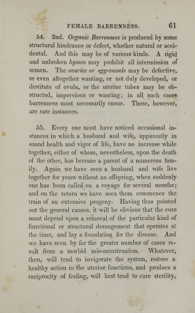 54. 2nd. Organic Barrenness is produced by some structural hindrance or defect, whether natural or acci- dental. And this may be of various kinds. A rigid and unbroken hymen may prohibit all intermission of semen. The ovaries or egg-vessels may be defective, or even altogether wanting, or not duly developed, or destitute of ovula, or the uterine tubes may be ob- structed, impervious or wanting; in all such cases barrenness must necessarily ensue. These, however, are rare instances. 55. Every one must have noticed occasional in- stances in which a husband and wife, apparently in sound health and vigor of life, have no increase while together, either of whom, nevertheless, upon the death of the other, has become a parent of a numerous fam- ily. Again we have seen a husband and wife live together for years without an offspring, when suddenly one has been called on a voyage for several months; and on the return we have seen them commence the train of an extensive progeny. Having thus pointed out the general causes, it will be obvious that the cure must depend upon a removal of the particular kind of functional or structural derangement that operates at the time, and lay a foundation for the disease. And we have seen by far the greater number of cases re- sult from a morbid mis-menstruation. Whatever, then, will tend to invigorate the system, restore a healthy action in the uterine functions, and produce a reciprocity of feeling, will best tend to cure sterility,