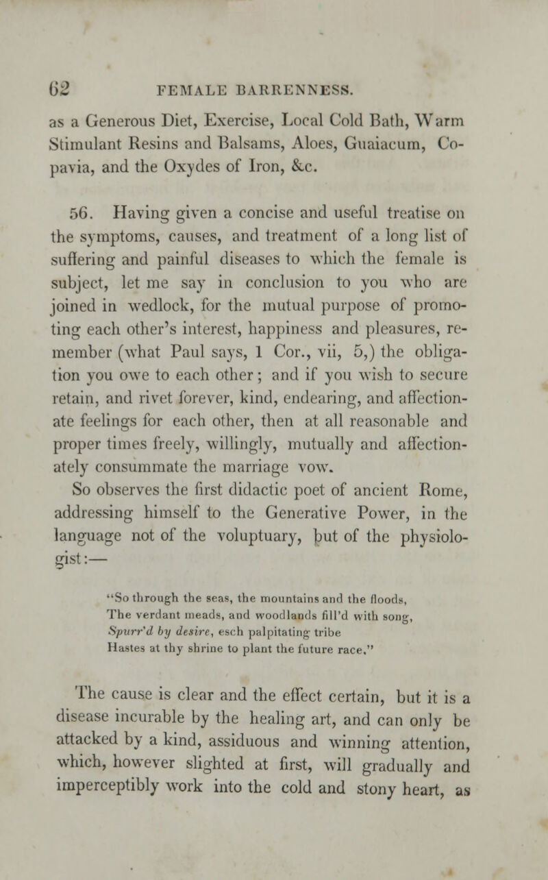 as a Generous Diet, Exercise, Local Cold Bath, Warm Stimulant Resins and Balsams, Aloes, Guaiacum, Co- pavia, and the Oxydes of Iron, &c. 56. Having given a concise and useful treatise on the symptoms, causes, and treatment of a long list of suffering and painful diseases to which the female is subject, let me say in conclusion to you who arc joined in wedlock, for the mutual purpose of promo- ting each other's interest, happiness and pleasures, re- member (what Paul says, 1 Cor., vii, 5,) the obliga- tion you owe to each other; and if you wish to secure retain, and rivet forever, kind, endearing, and affection- ate feelings for each other, then at all reasonable and proper times freely, willingly, mutually and affection- ately consummate the marriage vow. So observes the first didactic poet of ancient Rome, addressing himself to the Generative Power, in the language not of the voluptuary, but of the physiolo- gist :— So through the seas, the mountains and the floods, The verdant meads, and woodlands fill'd with song, Spurr'd by desire, esch palpitating tribe Hastes at thy shrine to plant the future race. The cause is clear and the effect certain, but it is a disease incurable by the healing art, and can only be attacked by a kind, assiduous and winning attention, which, however slighted at first, will gradually and imperceptibly work into the cold and stony heart, as