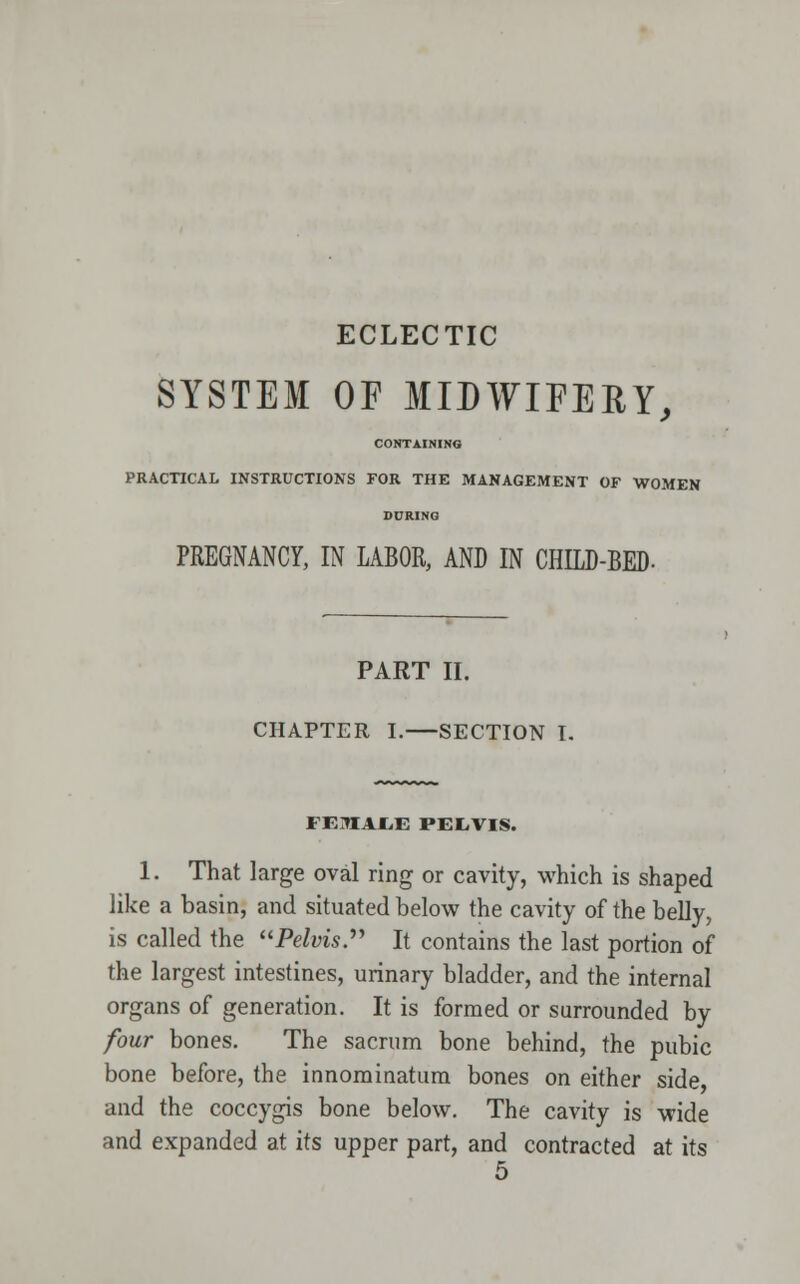 ECLECTIC SYSTEM OF MIDWIFERY, CONTAINING PRACTICAL INSTRUCTIONS FOR THE MANAGEMENT OF WOMEN DURING PREGNANCY, IN LABOR, AND IN CHILD-BED- PART II. CHAPTER I. SECTION I. FEMALE PEL.VIS. 1. That large oval ring or cavity, which is shaped like a basin, and situated below the cavity of the belly, is called the Pelvis. It contains the last portion of the largest intestines, urinary bladder, and the internal organs of generation. It is formed or surrounded by four bones. The sacrum bone behind, the pubic bone before, the innominatum bones on either side and the coccygis bone below. The cavity is wide and expanded at its upper part, and contracted at its 5