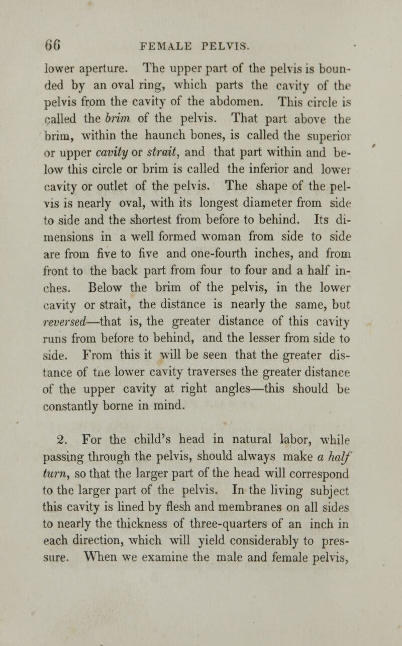 tiC) FEMALE PELVIS. lower aperture. The upper part of the pelvis is boun- ded by an oval ring, which parts the cavity of the pelvis from the cavity of the abdomen. This circle is called the brim of the pelvis. That part above the brim, within the haunch bones, is called the superior or upper cavity or strait, and that part within and be- low this circle or brim is called the inferior and lower cavity or outlet of the pelvis. The shape of the pel- vis is nearly oval, with its longest diameter from side to side and the shortest from before to behind. Its di- mensions in a well formed woman from side to side are from five to five and one-fourth inches, and from front to the back part from four to four and a half in- ches. Below the brim of the pelvis, in the lower cavity or strait, the distance is nearly the same, but reversed—that is, the greater distance of this cavity runs from before to behind, and the lesser from side to side. From this it will be seen that the greater dis- tance of tne lower cavity traverses the greater distance of the upper cavity at right angles—this should be constantly borne in mind. 2. For the child's head in natural labor, while passing through the pelvis, should always make a half turn, so that the larger part of the head will correspond to the larger part of the pelvis. In the living subject this cavity is lined by flesh and membranes on all sides to nearly the thickness of three-quarters of an inch in each direction, which will yield considerably to pres- sure. When we examine the male and female pelvis,
