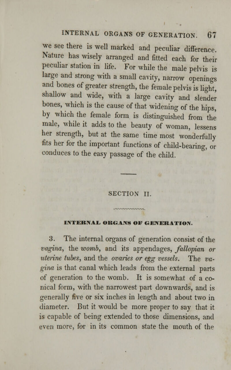 we see there is well marked and peculiar difference. Nature has wisely arranged and fitted each for their peculiar station in life. For while the male pelvis is large and strong with a small cavity, narrow openings and bones of greater strength, the female pelvis is light, shallow and wide, with a large cavity and slender bones, which is the cause of that widening of the hips, by which the female form is distinguished from the male, while it adds to the beauty of woman, lessens her strength, but at the same time most wonderfully fits her for the important functions of child-bearing, or conduces to the easy passage of the child. SECTION II. INTERNAL GROANS OF GENERATION. 3. The internal organs of generation consist of the vagina, the womb, and its appendages, fallopian or uterine tubes, and the ovaries or egg vessels. The va- gina is that canal which leads from the external parts of generation to the womb. It is somewhat of a co- nical form, with the narrowest part downwards, and is generally five or six inches in length and about two in diameter. But it would be more proper to say that it is capable of being extended to those dimensions, and even more, for in its common state the mouth of the