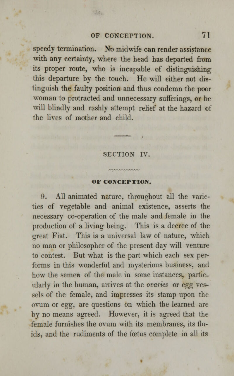 speedy termination. No midwife can render assistance with any certainty, where the head has departed from its proper route, who is incapable of distinguishing this departure by the touch. He will either not dis- tinguish the faulty position and thus condemn the poor woman to protracted and unnecessary sufferings, or he will blindly and rashly attempt relief at the hazard of the lives of mother and child. SECTION IV. OF CONCEPTION. 9. All animated nature, throughout all the varie- ties of vegetable and animal existence, asserts the necessary co-operation of the male and female in the production of a living being. This is a decree of the great Fiat. This is a universal law of nature, which no man or philosopher of the present day will venture to contest. But what is the part which each sex per- forms in this wonderful and mysterious business, and how the semen of the male in some instances, partic- ularly in the human, arrives at the ovaries or egg ves- sels of the female, and impresses its stamp upon the ovum or egg, are questions on which the learned are by no means agreed. However, it is agreed that the female furnishes the ovum with its membranes, its flu- ids, and the rudiments of the foetus complete in all its