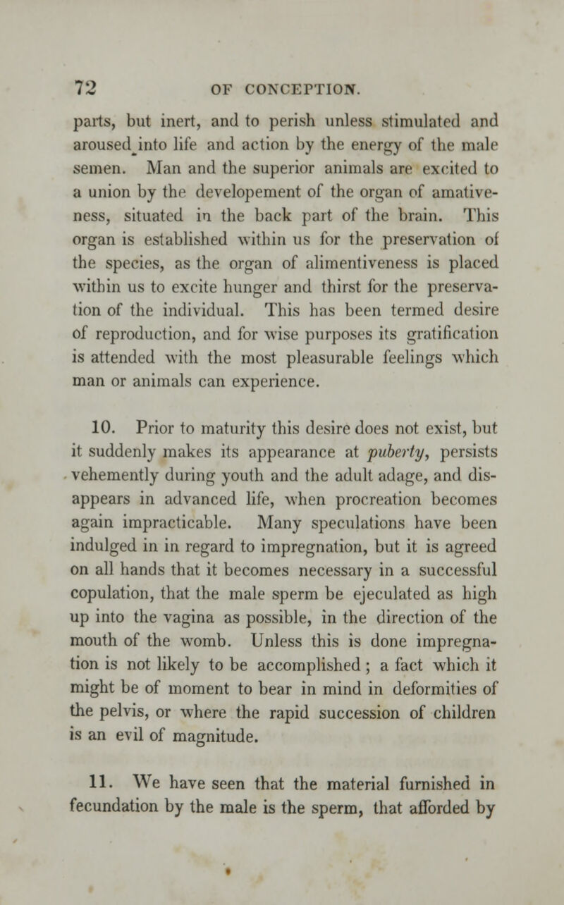 parts, but inert, and to perish unless stimulated and arousedjnto life and action by the energy of the male semen. Man and the superior animals are excited to a union by the developement of the organ of amative- ness, situated in the back part of the brain. This organ is established within us for the preservation of the species, as the organ of alimentiveness is placed within us to excite hunger and thirst for the preserva- tion of the individual. This has been termed desire of reproduction, and for wise purposes its gratification is attended with the most pleasurable feelings which man or animals can experience. 10. Prior to maturity this desire does not exist, but it suddenly makes its appearance at puberty, persists vehemently during youth and the adult adage, and dis- appears in advanced life, when procreation becomes again impracticable. Many speculations have been indulged in in regard to impregnation, but it is agreed on all hands that it becomes necessary in a successful copulation, that the male sperm be ejeculated as high up into the vagina as possible, in the direction of the mouth of the womb. Unless this is done impregna- tion is not likely to be accomplished; a fact which it might be of moment to bear in mind in deformities of the pelvis, or where the rapid succession of children is an evil of magnitude. 11. We have seen that the material furnished in fecundation by the male is the sperm, that afforded by