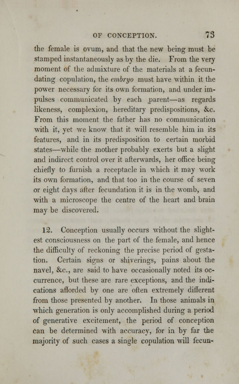 the female is ovum, and that the new being must be stamped instantaneously as by the die. From the very moment of the admixture of the materials at a fecun- dating copulation, the embryo must have within it the power necessary for its own formation, and under im- pulses communicated by each parent—as regards likeness, complexion, hereditary predispositions, &c. From this moment the father has no communication with it, yet we know that it will resemble him in its features, and in its predisposition to certain morbid states—while the mother probably exerts but a slight and indirect control over it afterwards, her office being chiefly to furnish a receptacle in which it may work its own formation, and that too in the course of seven or eight days after fecundation it is in the womb, and with a microscope the centre of the heart and brain may be discovered. 12. Conception usually occurs without the slight- est consciousness on the part of the female, and hence the difficulty of reckoning the precise period of gesta- tion. Certain signs or shiverings, pains about the navel, &c, are said to have occasionally noted its oc- currence, but these are rare exceptions, and the indi- cations afforded by one are often extremely different from those presented by another. In those animals in which generation is only accomplished during a period of generative excitement, the period of conception can be determined with accuracy, for in by far the majority of such cases a single copulation will fecun-