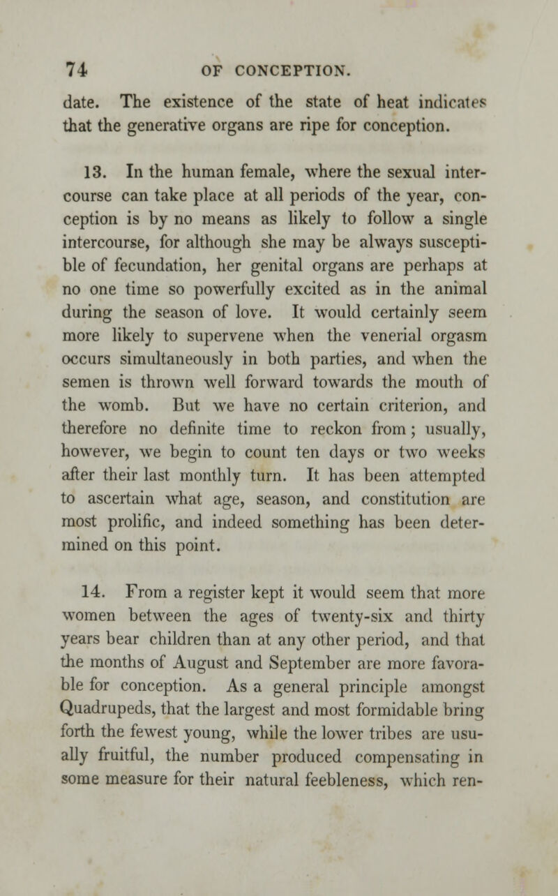 date. The existence of the state of heat indicates that the generative organs are ripe for conception. 13. In the human female, where the sexual inter- course can take place at all periods of the year, con- ception is by no means as likely to follow a single intercourse, for although she may be always suscepti- ble of fecundation, her genital organs are perhaps at no one time so powerfully excited as in the animal during the season of love. It would certainly seem more likely to supervene when the venerial orgasm occurs simultaneously in both parties, and when the semen is thrown well forward towards the mouth of the womb. But we have no certain criterion, and therefore no definite time to reckon from; usually, however, we begin to count ten days or two weeks after their last monthly turn. It has been attempted to ascertain what age, season, and constitution are most prolific, and indeed something has been deter- mined on this point. 14. From a register kept it would seem that more women between the ages of twenty-six and thirty years bear children than at any other period, and that the months of August and September are more favora- ble for conception. As a general principle amongst Quadrupeds, that the largest and most formidable bring forth the fewest young, while the lower tribes are usu- ally fruitful, the number produced compensating in some measure for their natural feebleness, which ren-