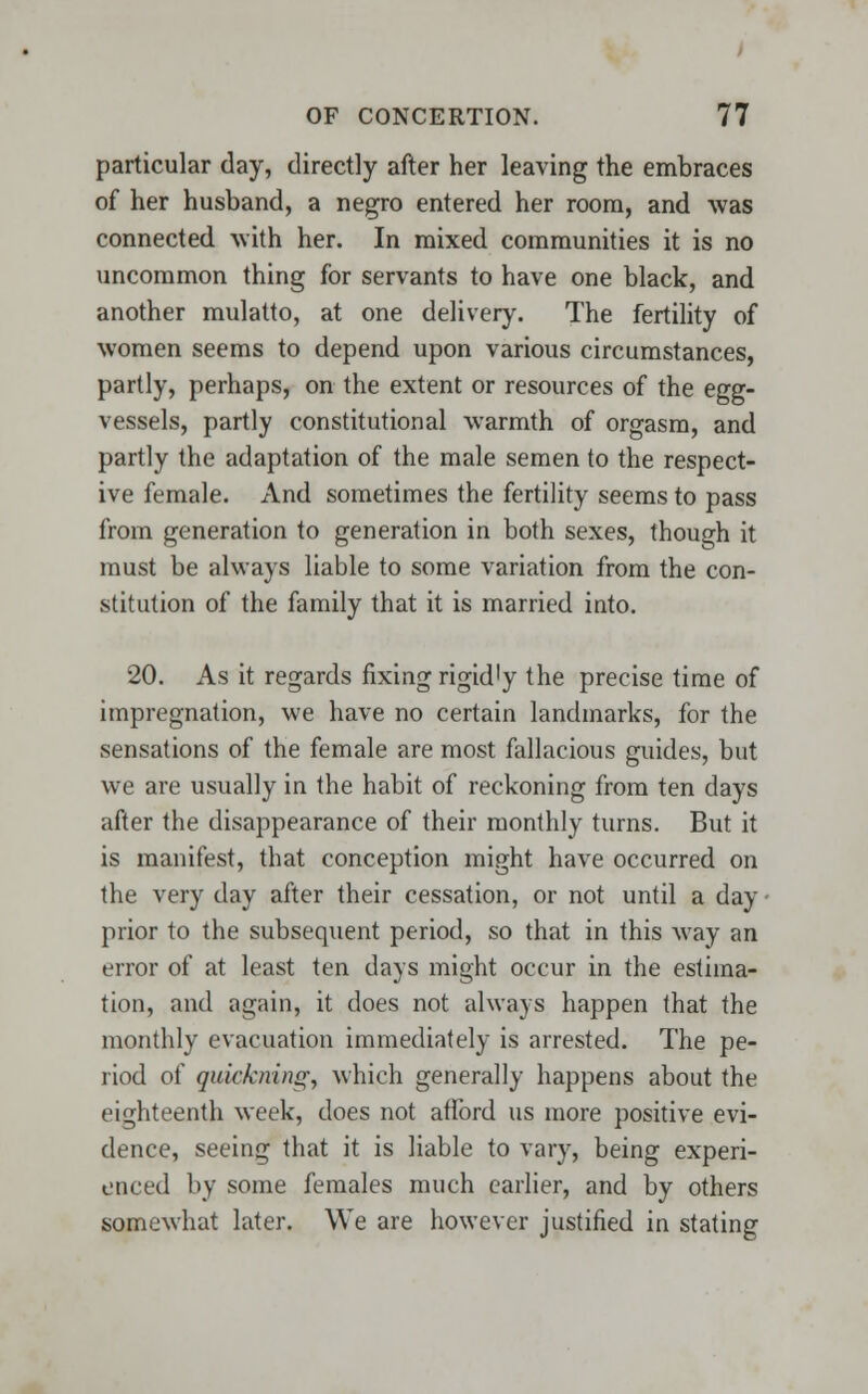 particular day, directly after her leaving the embraces of her husband, a negro entered her room, and was connected with her. In mixed communities it is no uncommon thing for servants to have one black, and another mulatto, at one delivery. The fertility of women seems to depend upon various circumstances, partly, perhaps, on the extent or resources of the egg- vessels, partly constitutional warmth of orgasm, and partly the adaptation of the male semen to the respect- ive female. And sometimes the fertility seems to pass from generation to generation in both sexes, though it must be always liable to some variation from the con- stitution of the family that it is married into. 20. As it regards fixing rigidly the precise time of impregnation, we have no certain landmarks, for the sensations of the female are most fallacious guides, but we are usually in the habit of reckoning from ten days after the disappearance of their monthly turns. But it is manifest, that conception might have occurred on the very day after their cessation, or not until a day - prior to the subsequent period, so that in this way an error of at least ten days might occur in the estima- tion, and again, it does not always happen that the monthly evacuation immediately is arrested. The pe- riod of quietening, which generally happens about the eighteenth week, does not afford us more positive evi- dence, seeing that it is liable to vary, being experi- enced by some females much earlier, and by others somewhat later. We are however justified in stating