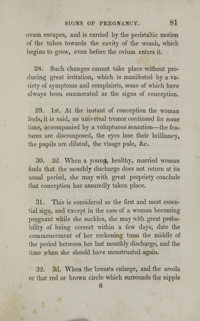 ovum escapes, and is carried by the peristaltic motion of the tubes towards the cavity of the womb, which begins to grow, even before the ovium enters it. 28. Such changes cannot take place without pro- ducing great irritation, which is manifested by a va- riety of symptoms and complaints, some of which have always been enumerated as the signs of conception. 29. 1st. At the instant of conception the woman feels, it is said, an universal tremor continued for some time, accompanied by a voluptuous sensation—the fea- tures are discomposed, the eyes lose their brilliancy, the pupils are dilated, the visage pale, &c. 30. 2d. When a young, healthy, married woman finds that the monthly discharge does not return at its usual period, she may with great propriety conclude that conception has assuredly taken place. 31. This is considered as the first and most essen- tial sign, and except in the case of a woman becoming pregnant while she suckles, she may with great proba- bility of being correct within a few days, date the commencement of her reckoning trom the middle of the period between her last monthly discharge, and the time when she should have menstruated again. 32. 3d. When the breasts enlarge, and the areola or that red or brown circle which surrounds the nipple 6