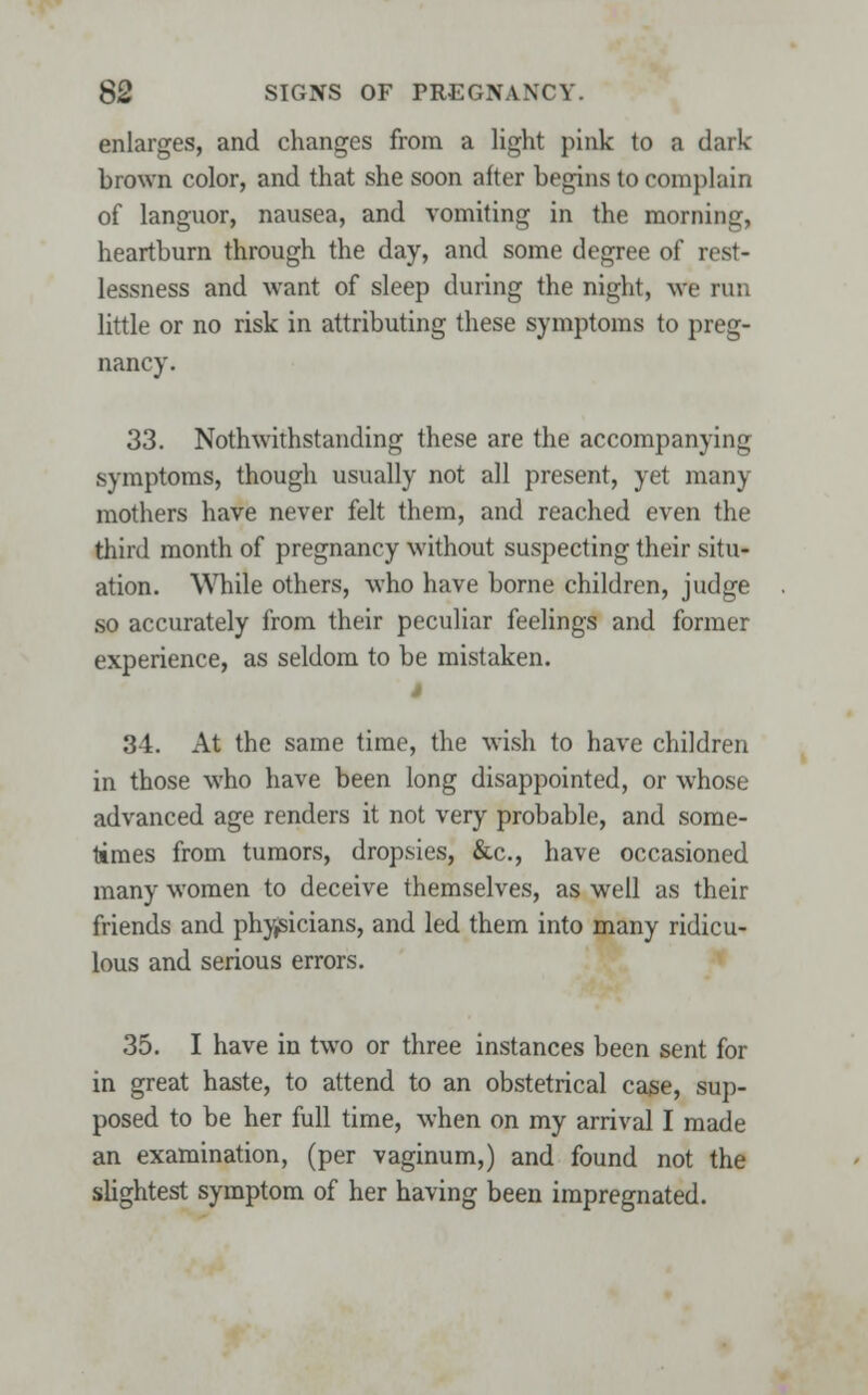 enlarges, and changes from a light pink to a dark- brown color, and that she soon after begins to complain of languor, nausea, and vomiting in the morning, heartburn through the day, and some degree of rest- lessness and want of sleep during the night, we run little or no risk in attributing these symptoms to preg- nancy. 33. Notwithstanding these are the accompanying symptoms, though usually not all present, yet many mothers have never felt them, and reached even the third month of pregnancy without suspecting their situ- ation. While others, who have borne children, judge so accurately from their peculiar feelings and former experience, as seldom to be mistaken. s 34. At the same time, the wish to have children in those who have been long disappointed, or whose advanced age renders it not very probable, and some- times from tumors, dropsies, &c, have occasioned many women to deceive themselves, as well as their friends and physicians, and led them into many ridicu- lous and serious errors. 35. I have in two or three instances been sent for in great haste, to attend to an obstetrical cage, sup- posed to be her full time, when on my arrival I made an examination, (per vaginum,) and found not the slightest symptom of her having been impregnated.