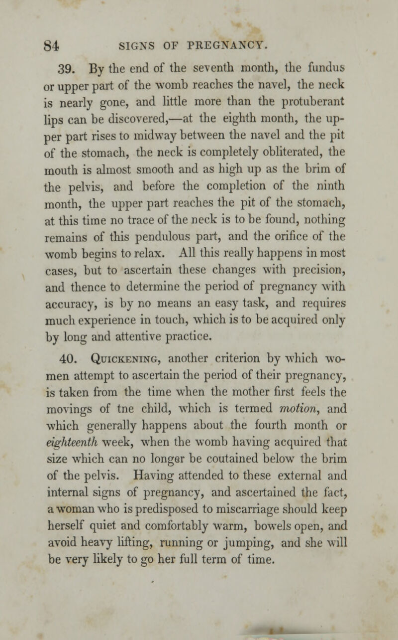 39. By the end of the seventh month, the fundus or upper part of the womb reaches the navel, the neck is nearly gone, and little more than the protuberant lips can be discovered,—at the eighth month, the up- per part rises to midway between the navel and the pit of the stomach, the neck is completely obliterated, the mouth is almost smooth and as high up as the brim of the pelvis, and before the completion of the ninth month, the upper part reaches the pit of the stomach, at this time no trace of the neck is to be found, nothing remains of this pendulous part, and the orifice of the womb begins to relax. All this really happens in most cases, but to ascertain these changes with precision, and thence to determine the period of pregnancy with accuracy, is by no means an easy task, and requires much experience in touch, which is to be acquired only by long and attentive practice. 40. Quickening, another criterion by which wo- men attempt to ascertain the period of their pregnancy, is taken from the time when the mother first feels the movings of tne child, which is termed motion, and which generally happens about the fourth month or eighteenth week, when the womb having acquired that size which can no longer be coutained below the brim of the pelvis. Having attended to these external and internal signs of pregnancy, and ascertained the fact, a woman who is predisposed to miscarriage should keep herself quiet and comfortably warm, bowels open, and avoid heavy Ming, running or jumping, and she will be very likely to go her full term of time.