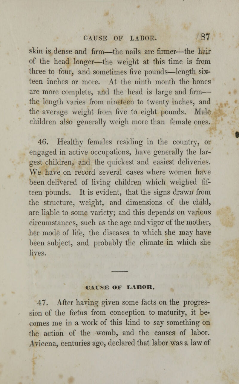 skin is dense and firm—the nails are firmer—the hair of the head longer—the weight at this time is from three to four, and sometimes five pounds—length six- teen inches or more. At the ninth month the bones are more complete, and the head is large and firm— the length varies from nineteen to twenty inches, and the average weight from five to eight pounds. Male children also generally weigh more than female ones. 46. Healthy females residing in the country, or engaged in active occupations, have generally the lar- gest children, and the quickest and easiest deliveries. We have on record several cases where women have been delivered of living children which weighed fif- teen pounds. It is evident, that the signs drawrn from the structure, weight, and dimensions of the child, are liable to some variety; and this depends on various circumstances, such as the age and vigor of the mother, her mode of life, the diseases to which she may have been subject, and probably the climate in which she lives. CAUSE OF liABOR. 47. After having given some facts on the progres- sion of the foetus from conception to maturity, it be- comes me in a work of this kind to say something on the action of the womb, and the causes of labor. Avicena, centuries ago, declared that labor was a law of