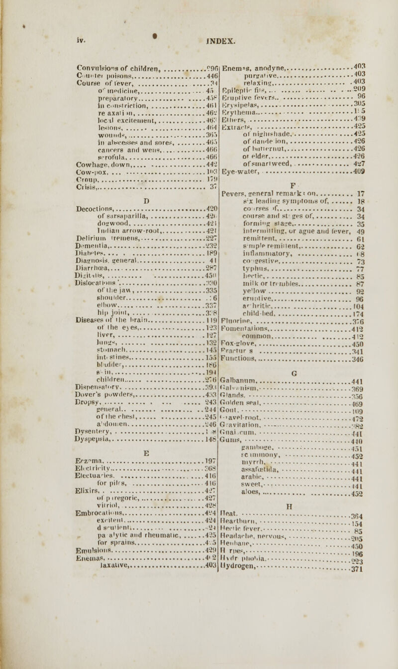Convulsions of children, 996 Cuui'tei poisons 446 Course of lever, ?■) o'' medicine, 45 preparatory 458 in constriction, 401 re axaii hi, 46v lncil excitement, JoT lesions 4li4 wounds, 365 in abscesses and sores, 4ii> cancers and wens, 4(i(i scrofula 461) Cowhase. down, 442 Cow-i'ox 1:' Croup 1741 Ciisis, 3' D Decoctions, 420 of sursaparilla, 42i dogwood 421 Indian arrow-rout, 421 Delirium tremens, 227 D -meiitia 232 Diabetes 189 Diagnosis, general 41 Diarrhoea,.'. 287 Duililis, 450 Dislocations ' :t;m of I lie jaw 335 shoulder : 6 elliow 337 hi|> joint, % 8 Diseases nf the drain I in of the ejes K>3 liver, 127 lungs 132 stomach 145 inti stines 155 bladder, it<6 s in 19-1 children 276 Dispensatory 39.1 Dover's powders, 4:i3 Dropsy 243 general 244 of the chest, 245 a'tdoiuen 246 Dysentery, ; w Dyspepsia, 146 E Erznma 197 Electricity :?08 Electua'iea 4 l(i for pihs 416 Elixirs, 427 ul' p iregoric, 427 vitriol 428 Embrocations 4'.'4 exiiteiil 424 d suiieni -24 pa a'yiic and rheumaiic 425 for sprains 4.5 Emulsions 489 Enemas 4' 2 laxative, 403 Enem»s, anodyne, 403 purgative 403 relax im; '*•' Epileptic fits 209 Eruptive fevtra 96 Erysipelas, 305 Erythema 1! 5 Ethers 439 Extracts 425 ot nightshade 425 of dande ion, 426 of hull ernut, 426 ot elder 426 ofsmanweed, 427 Eye-water, 4U9 F Pevers, general remark' on ] s:x lead in;: symptoms of, ]g co . rses >f, 34 course and st- ges of, 34 forming plage 35 intermitting, or ague and lever, 49 remittent fii s-rnpie remiilent, C2 inflammatory, 18 co igeslive 73 typhus 77 hectic 85 milk or tnmhles 87 ye'low 92 eru ntive, 96 ar hritic 104 child-lied 174 Fluorine 3:0 Fomentations 412 common 412 Foxglove, .150 Frartur s 341 Functions 346 G Galbanum 441 Bali . 11 ism. 369 Glands. 335 Golden seal, _|0g Gout. 109 '■'avel-root. 472 Gravitation. • •-- :S2 Gnat-cum, ^4[ Gums, 440 gamboge, 451 sc immony, 452 myrrh, 44 \ assaftetida, 441 arahic, 44 j sweet, l4l aloes, 450 H !!Pat„ 364 Heartburn, ^ -, Hectic fever. 0- Headadie, nervous, n|s ;!e;,ha- -'450 T'',:- im Hidr phobia, oo.» Hydrogen, ■■■371