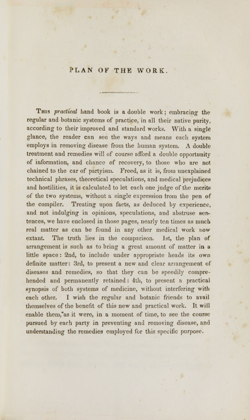 PLAN OF THE WORK. This practical hand book is a double work; embracing the regular and botanic systems of practice, in all their native purity, according to their improved and standard works. With a single glance, the reader can see the ways and means each system employs in removing disease from the human system. A double treatment and remedies will of course afford a double opportunity of information, and chance of recovery, to those who are not. chained to the car of partyism. Freed, as it is, from unexplained technical phrases, theoretical speculations, and medical prejudices and hostilities, it is calculated to let each one judge of the merits of the two systems, without a single expression from the pen of the compiler. Treating upon facts, as deduced by experience, and not indulging in opinions, speculations, and abstruse sen- tences, we have enclosed in those pages, nearly ten times as much real matter as can be found in any other medical work now extant. The truth lies in the comparison. Jst, the plan of arrangement is such as to bring a great amount of matter in a little space: 2nd, to include under appropriate heads its own definite matter: 3rd, to present a new and clear arrangement of diseases and remedies, so that they can be speedily compre- hended and permanently retained: 4th, to present a practical synopsis of both systems of medicine, without interfering with each other. I wish the regular and botanic friends to avail themselves of the benefit of this new and practical work. It will enable them,as it were, in a moment of time, to see the course pursued by each party in preventing and removing disease, and understanding the remedies employed for this specific purpose.