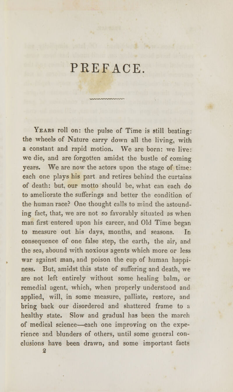 PREFACE. Years roll on: the pulse of Time is still beating: the wheels of Nature carry down all the living, with a constant and rapid motion. We are born: we live: we die, and are forgotten amidst the bustle of coming years. We are now the actors upon the stage of time: each one plays his part and retires behind the curtains of death: but, our motto should be, what can each do to ameliorate the sufferings and better the condition of the human race? One thought calls to mind the astound- ing fact, that, we are not so favorably situated as when man first entered upon his career, and Old Time began to measure out his days, months, and seasons. In consequence of one false step, the earth, the air, and the sea, abound with noxious agents which more or less war against man, and poison the cup of human happi- ness. But, amidst this state of suffering and death, we are not left entirely without some healing balm, or remedial agent, which, when properly understood and applied, will, in some measure, palliate, restore, and bring back our disordered and shattered frame to a healthy state. Slow and gradual has been the march of medical science—each one improving on the expe- rience and blunders of others, until some general con- clusions have been drawn, and some important facts 2
