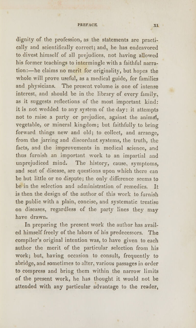 dignity of the profession, as the statements are practi- cally and scientifically correct; and, he has endeavored to divest himself of all prejudices, not having allowed his former teachings to intermingle with a faithful narra- tion:—he claims no merit for originality, but hopes the whole will prove useful, as a medical guide, for families and physicians. The present volume is one of intense interest, and should be in the library of every family, as it suggests reflections of the most important kind: it is not wedded to any system of the clay: it attempts not to raise a party or prejudice, against the animafl, vegetable, or mineral kingdom; but faithfully to bring forward things new and old; to collect, and arrange, from the jarring and discordant systems, the truth, the facts, and the improvements in medical science, and thus furnish an important work to an impartial and unprejudiced mind. The history, cause, symptoms, and seat of disease, are questions upon which there can be but little or no dispute; the only difference seems to be in the selection and administration of remedies. It is then the design of the author of this work to furnish the public with a plain, concise, and systematic treatise on diseases, regardless of the party lines they may have drawn. In preparing the present work the author has avail- ed himself freely of the labors of his predecessors. The compiler's original intention was, to have given to each author the merit of the particular selection from his work; but, having occasion to consult, frequently to abridge, and sometimes to alter, various passages in order to compress and bring them within the narrow limits of the present work, he has thought it would not be attended with any particular advantage to the reader,