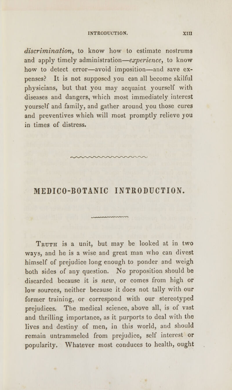 discrimination, to know how to estimate nostrums and apply timely administration—experience, to know how to detect error—avoid imposition—and save ex- penses? It is not supposed you can all become skilful physicians, but that you may acquaint yourself with diseases and dangers, which most immediately interest yourself and family, and gather around you those cures and preventives which will most promptly relieve you in times of distress. MEDICO-BOTANIC INTRODUCTION. Truth is a unit, but may be looked at in two ways, and he is a wise and great man who can divest himself of prejudice long enough to ponder and weigh both sides of any question. No proposition should be discarded because it is new, or comes from high or low sources, neither because it does not tally with our former training, or correspond with our stereotyped prejudices. The medical science, above all, is of vast and thrilling importance, as it purports to deal with the lives and destiny of men, in this world, and should remain untrammeled from prejudice, self interest or popularity. Whatever most conduces to health, ought