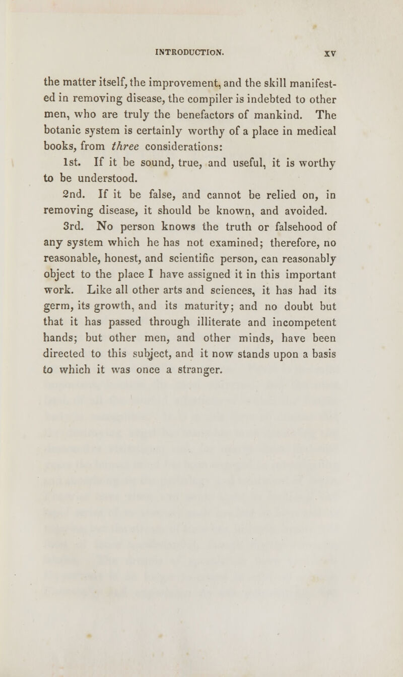 the matter itself, the improvement, and the skill manifest- ed in removing disease, the compiler is indebted to other men, who are truly the benefactors of mankind. The botanic system is certainly worthy of a place in medical books, from three considerations: 1st. If it be sound, true, and useful, it is worthy to be understood. 2nd. If it be false, and cannot be relied on, in removing disease, it should be known, and avoided. 3rd. No person knows the truth or falsehood of any system which he has not examined; therefore, no reasonable, honest, and scientific person, can reasonably object to the place I have assigned it in this important work. Like all other arts and sciences, it has had its germ, its growth, and its maturity; and no doubt but that it has passed through illiterate and incompetent hands; but other men, and other minds, have been directed to this subject, and it now stands upon a basis to which it was once a stranger.