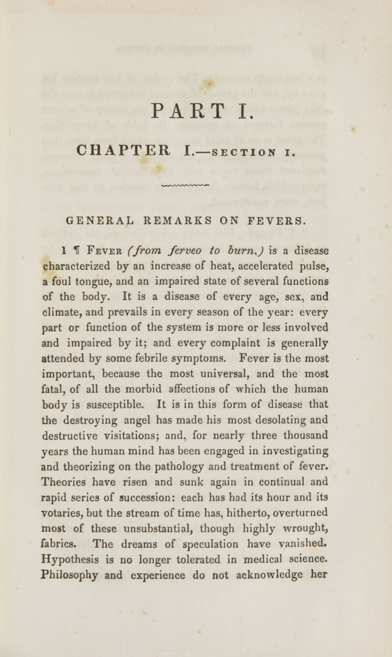 PART I. CHAPTER I.—section i. GENERAL REMARKS ON FEVERS. 1 IT Fever (from ferveo to burn,J is a disease characterized by an increase of heat, accelerated pulse, a foul tongue, and an impaired state of several functions of the body. It is a disease of every age, sex, and climate, and prevails in every season of the year: every part or function of the system is more or less involved and impaired by it; and every complaint is generally attended by some febrile symptoms. Fever is the most important, because the most universal, and the most fatal, of all the morbid affections of which the human body is susceptible. It is in this form of disease that the destroying angel has made his most desolating and destructive visitations; and, for nearly three thousand years the human mind has been engaged in investigating and theorizing on the pathology and treatment of fever. Theories have risen and sunk again in continual and rapid series of succession: each has had its hour and its votaries, but the stream of time has, hitherto, overturned most of these unsubstantial, though highly wrought, fabrics. The dreams of speculation have vanished. Hypothesis is no longer tolerated in medical science. Philosophy and experience do not acknowledge her