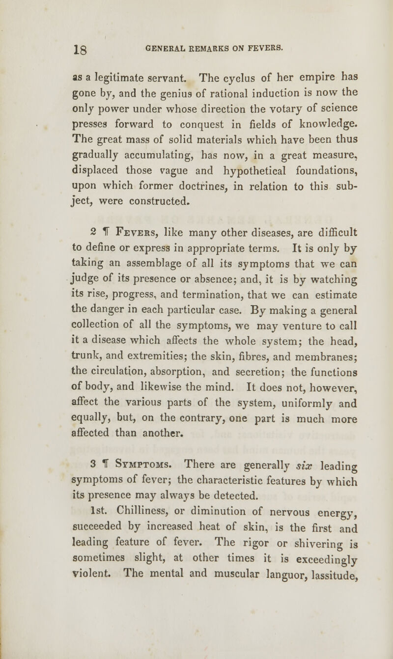 as a legitimate servant. The cyclus of her empire has gone by, and the genius of rational induction is now the only power under whose direction the votary of science presses forward to conquest in fields of knowledge. The great mass of solid materials which have been thus gradually accumulating, has now, in a great measure, displaced those vague and hypothetical foundations, upon which former doctrines, in relation to this sub- ject, were constructed. 2 1F Fevers, like many other diseases, are difficult to define or express in appropriate terms. It is only by taking an assemblage of all its symptoms that we can judge of its presence or absence; and, it is by watching its rise, progress, and termination, that we can estimate the danger in each particular case. By making a general collection of all the symptoms, we may venture to call it a disease which affects the whole system; the head, trunk, and extremities; the skin, fibres, and membranes; the circulation, absorption, and secretion; the functions of body, and likewise the mind. It does not, however, affect the various parts of the system, uniformly and equally, but, on the contrary, one part is much more affected than another. 3 If Symptoms. There are generally six leading symptoms of fever; the characteristic features by which its presence may always be detected. 1st. Chilliness, or diminution of nervous energy succeeded by increased heat of skin, is the first and leading feature of fever. The rigor or shivering is sometimes slight, at other times it is exceedingly violent. The mental and muscular languor, lassitude,