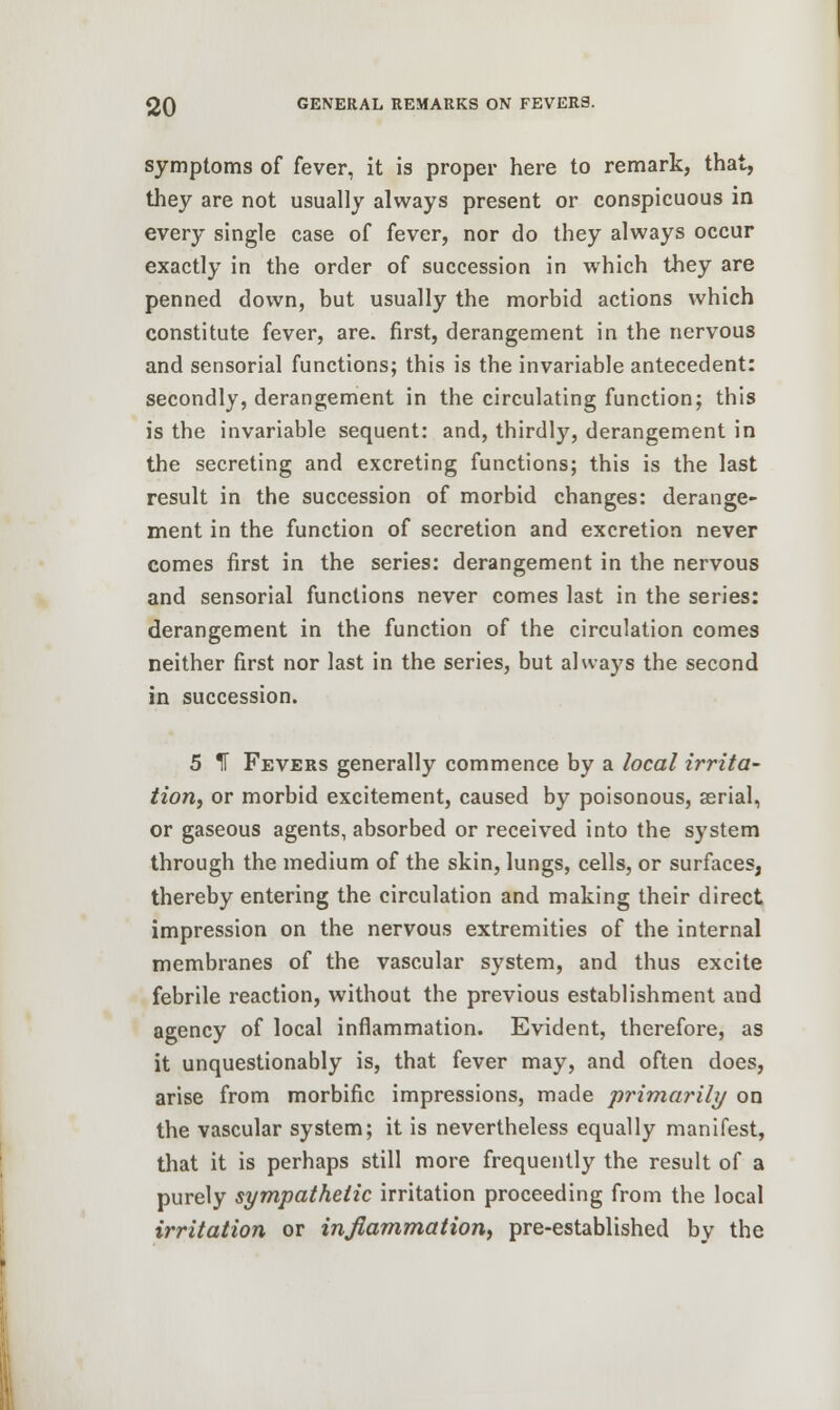 symptoms of fever, it is proper here to remark, that, they are not usually always present or conspicuous in every single case of fever, nor do they always occur exactly in the order of succession in which they are penned down, but usually the morbid actions which constitute fever, are. first, derangement in the nervous and sensorial functions; this is the invariable antecedent: secondly, derangement in the circulating function; this is the invariable sequent: and, thirdly, derangement in the secreting and excreting functions; this is the last result in the succession of morbid changes: derange- ment in the function of secretion and excretion never comes first in the series: derangement in the nervous and sensorial functions never comes last in the series: derangement in the function of the circulation comes neither first nor last in the series, but always the second in succession. 5 IF Fevers generally commence by a local irrita- tion, or morbid excitement, caused by poisonous, aerial, or gaseous agents, absorbed or received into the system through the medium of the skin, lungs, cells, or surfaces, thereby entering the circulation and making their direct impression on the nervous extremities of the internal membranes of the vascular system, and thus excite febrile reaction, without the previous establishment and agency of local inflammation. Evident, therefore, as it unquestionably is, that fever may, and often does, arise from morbific impressions, made primarily on the vascular system; it is nevertheless equally manifest, that it is perhaps still more frequently the result of a purely sympathetic irritation proceeding from the local irritation or inflammation, pre-established bv the