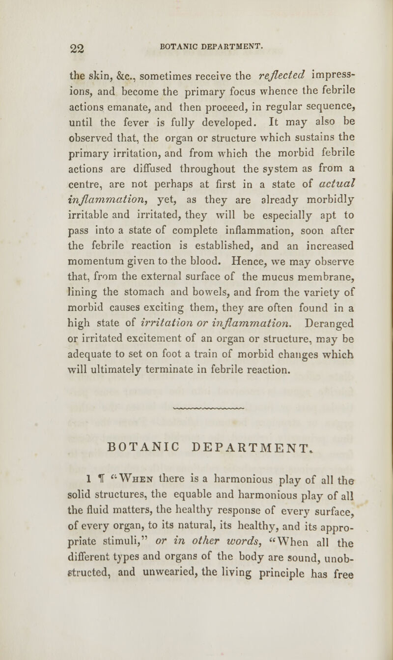 the skin, &c, sometimes receive the reflected impress- ions, and become the primary focus whence the febrile actions emanate, and then proceed, in regular sequence, until the fever is fully developed. It may also be observed that, the organ or structure which sustains the primary irritation, and from which the morbid febrile actions are diffused throughout the system as from a centre, are not perhaps at first in a state of actual inflammation, yet, as they are already morbidly irritable and irritated, they will be especially apt to pass into a state of complete inflammation, soon after the febrile reaction is established, and an increased momentum given to the blood. Hence, we may observe that, from the external surface of the mucus membrane, lining the stomach and bowels, and from the variety of morbid causes exciting them, they are often found in a high state of irritation or inflammation. Deranged or irritated excitement of an organ or structure, may be adequate to set on foot a train of morbid changes which will ultimately terminate in febrile reaction. BOTANIC DEPARTMENT. 1 IT When there is a harmonious play of all the solid structures, the equable and harmonious play of all the fluid matters, the healthy response of every surface, of every organ, to its natural, its healthy, and its appro- priate stimuli, or in other words, When all the different types and organs of the body are sound, unob- structed, and unwearied, the living principle has free