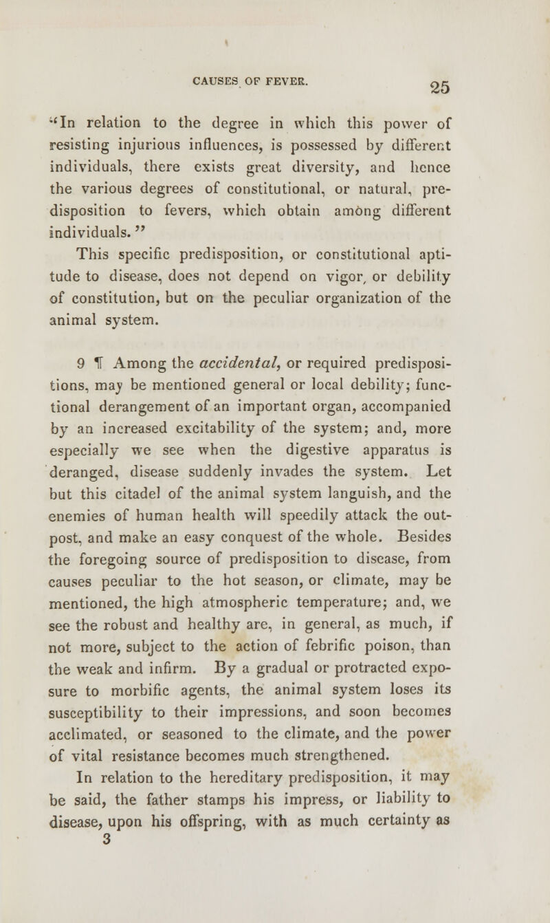 ;'In relation to the degree in which this power of resisting injurious influences, is possessed by different individuals, there exists great diversity, and hence the various degrees of constitutional, or natural, pre- disposition to fevers, which obtain among different individuals. This specific predisposition, or constitutional apti- tude to disease, does not depend on vigor, or debility of constitution, but on the peculiar organization of the animal system. 9 IF Among the accidental, or required predisposi- tions, mav be mentioned general or local debility; func- tional derangement of an important organ, accompanied by an increased excitability of the system; and, more especially we see when the digestive apparatus is deranged, disease suddenly invades the system. Let but this citadel of the animal system languish, and the enemies of human health will speedily attack the out- post, and make an easy conquest of the whole. Besides the foregoing source of predisposition to disease, from causes peculiar to the hot season, or climate, may be mentioned, the high atmospheric temperature; and, we see the robust and healthy are, in general, as much, if not more, subject to the action of febrific poison, than the weak and infirm. By a gradual or protracted expo- sure to morbific agents, the animal system loses its susceptibility to their impressions, and soon becomes acclimated, or seasoned to the climate, and the power of vital resistance becomes much strengthened. In relation to the hereditary predisposition, it may be said, the father stamps his impress, or liability to disease, upon his offspring, with as much certainty as 3