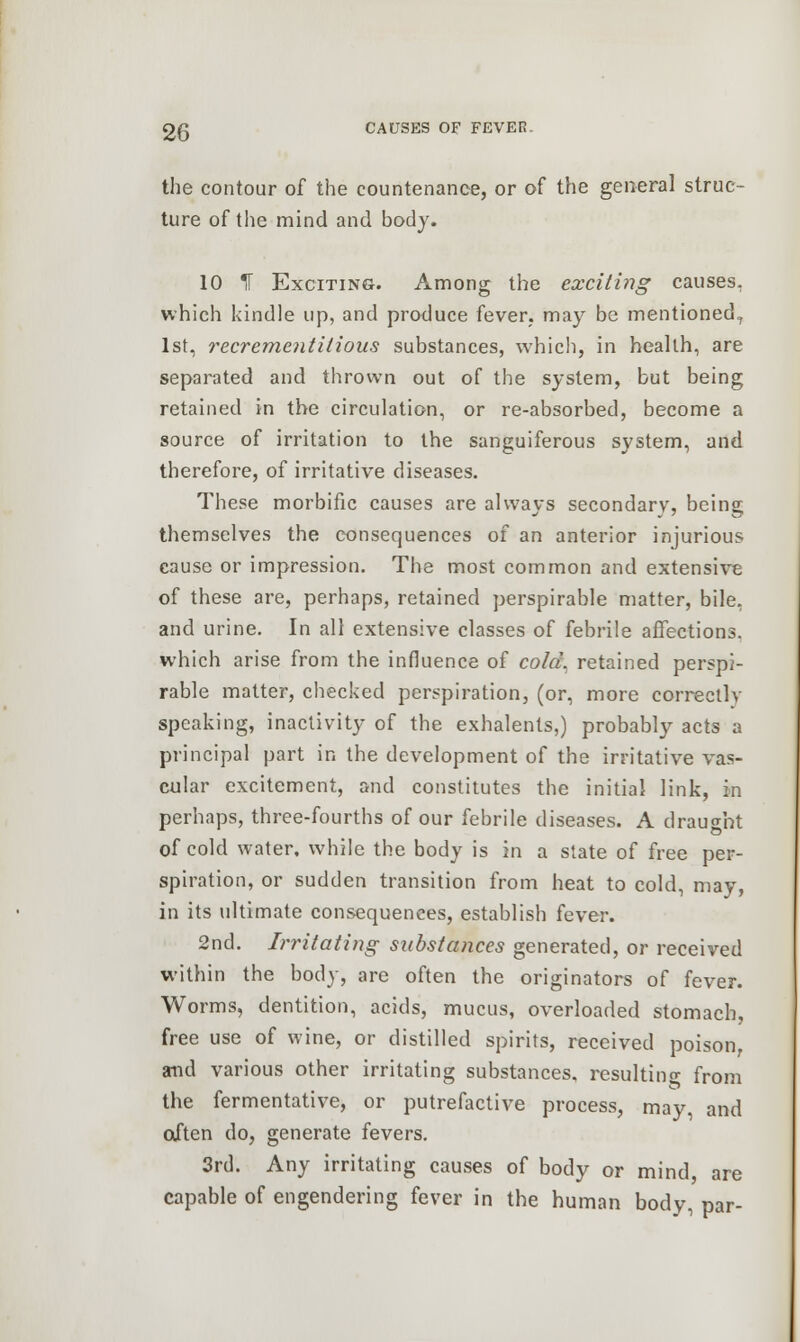 the contour of the countenance, or of the general struc- ture of the mind and body. 10 *H Exciting. Among the exciting causes, which kindle up, and produce fever, may be mentioned, 1st, recrementilious substances, which, in health, are separated and thrown out of the system, but being retained in the circulation, or re-absorbed, become a source of irritation to the sanguiferous system, and therefore, of irritative diseases. These morbific causes are always secondary, being themselves the consequences of an anterior injurious cause or impression. The most common and extensive of these are, perhaps, retained perspirable matter, bile, and urine. In all extensive classes of febrile affections, which arise from the influence of cold, retained perspi- rable matter, checked perspiration, (or, more correctly speaking, inactivity of the exhalents,) probably acts a principal part in the development of the irritative vas- cular excitement, and constitutes the initial link, in perhaps, three-fourths of our febrile diseases. A draught of cold water, while the body is in a state of free per- spiration, or sudden transition from heat to cold, may, in its ultimate consequences, establish fever. 2nd. Irritating substances generated, or received within the body, are often the originators of fever. Worms, dentition, acids, mucus, overloaded stomach, free use of wine, or distilled spirits, received poison, and various other irritating substances, resulting from the fermentative, or putrefactive process, may, and often do, generate fevers. 3rd. Any irritating causes of body or mind are capable of engendering fever in the human body, par-