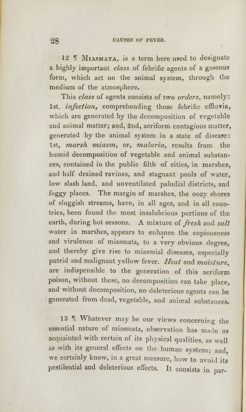 12 IF Miasmata, is a term here used to designate a highly important class of febrific agents of a gaseous form, which act on the animal system, through the medium of the atmosphere. This class of agents consists of two orders, namely: 1st, infection, comprehending those febrific effluvia, which are generated by the decomposition of vegetable and animal matter; and, 2nd, aeriform contagious matter, generated by the animal system in a state of disease: 1st, marsh miasm, or, malaria, results from the humid decomposition of vegetable and animal substan- ces, contained in the public filth of cities, in marshes, and half drained ravines, and stagnant pools of water, low slash land, and unventilated paludial districts, and foggy places. The margin of marshes, the oozy shores of sluggish streams, have, in all ages, and in all coun- tries, been found the most insalubrious portions of the earth, during hot seasons. A mixture of fresh and salt water in marshes, appears to enhance the copiousness and virulence of miasmata, to a very obvious degree, and thereby give rise to miasmial diseases, especially putrid and malignant yellow fever. Heat and moisture, are indispensible to the generation of this aeriform poison, without these, no decomposition can take place, and without decomposition, no deleterious agents can be generated from dead, vegetable, and animal substances. 13 IT. Whatever may be our views concerning the essential nature of miasmata, observation has made us acquainted with certain of its physical qualities, as well as with its general effects on the human system; and we certainly know, in a great measure, how to avoid its pestilential and deleterious effects. It consists in par-