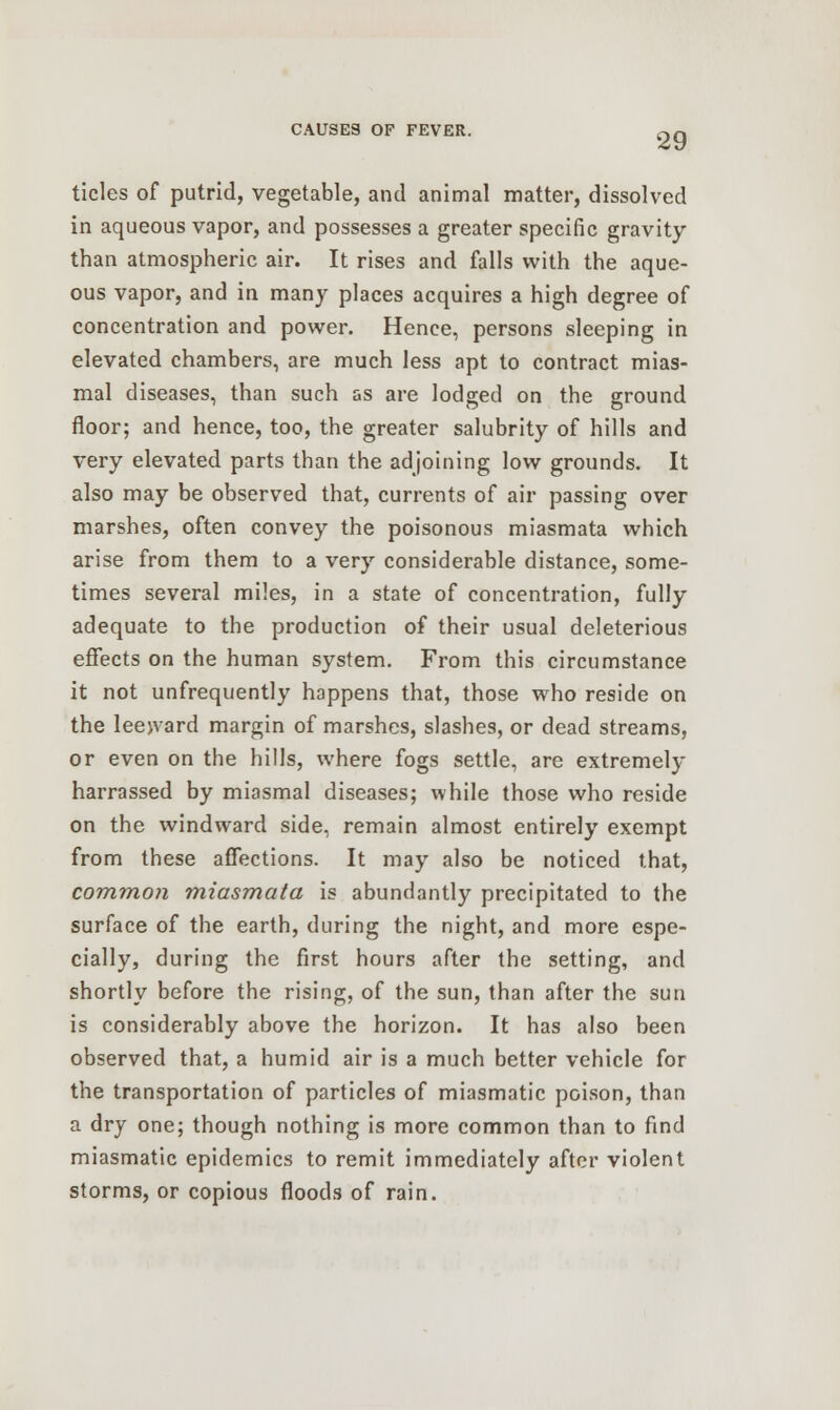 tides of putrid, vegetable, and animal matter, dissolved in aqueous vapor, and possesses a greater specific gravity than atmospheric air. It rises and falls with the aque- ous vapor, and in many places acquires a high degree of concentration and power. Hence, persons sleeping in elevated chambers, are much less apt to contract mias- mal diseases, than such as are lodged on the ground floor; and hence, too, the greater salubrity of hills and very elevated parts than the adjoining low grounds. It also may be observed that, currents of air passing over marshes, often convey the poisonous miasmata which arise from them to a very considerable distance, some- times several miles, in a state of concentration, fully adequate to the production of their usual deleterious effects on the human system. From this circumstance it not unfrequently happens that, those who reside on the leejvard margin of marshes, slashes, or dead streams, or even on the hills, where fogs settle, are extremely harrassed by miasmal diseases; while those who reside on the windward side, remain almost entirely exempt from these affections. It may also be noticed that, common miasmata is abundantly precipitated to the surface of the earth, during the night, and more espe- cially, during the first hours after the setting, and shortly before the rising, of the sun, than after the sun is considerably above the horizon. It has also been observed that, a humid air is a much better vehicle for the transportation of particles of miasmatic poison, than a dry one; though nothing is more common than to find miasmatic epidemics to remit immediately after violent storms, or copious floods of rain.