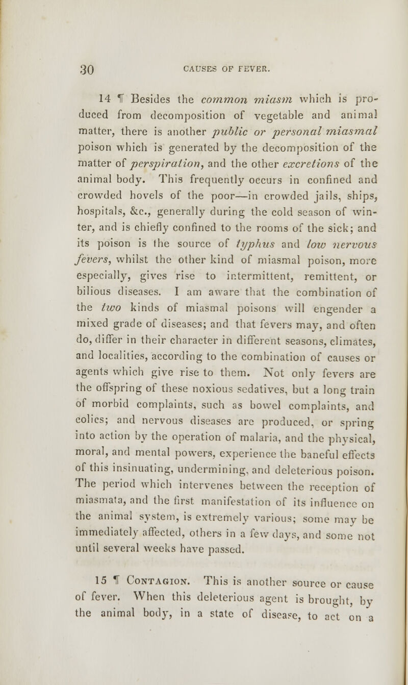 14 IF Besides the common miasm which is pro- duced from decomposition of vegetable and animal matter, there is another public or personal miasmal poison which is generated by the decomposition of the matter of perspiration, and the other excretions of the animal body. This frequently occurs in confined and crowded hovels of the poor—in crowded jails, ships, hospitals, &c, generally during the cold season of win- ter, and is chiefly confined to the rooms of the sick; and its poison is the source of typhus and low nervous fevers, whilst the other kind of miasmal poison, mo:~e especially, gives rise to intermittent, remittent, or bilious diseases. I am aware that the combination of the two kinds of miasmal poisons will engender a mixed grade of diseases; and that fevers may, and often do, differ in their character in different seasons, climates, and localities, according to the combination of causes or agents which give rise to them. Not only fevers are the offspring of these noxious sedatives, but a long train of morbid complaints, such as bowel complaints, and colics; and nervous diseases are produced, or spring into action by the operation of malaria, and the physical, moral, and mental powers, experience the baneful effects of this insinuating, undermining, and deleterious poison. The period which intervenes between the reception of miasmata, and the first manifestation of its influence on the animal system, is extremely various; some may be immediately affected, others in a few days, and some not until several weeks have passed. 15 If Contagion. This is another source or cause of fever. When this deleterious agent is brought, by the animal body, in a state of disease, to act on a