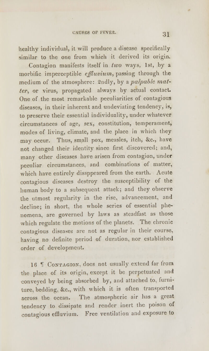Wealthy individual, it will produce a disease specifically similar to the one from which it derived its origin. Contagion manifests itself in two ways, 1st, by a morbific imperceptible effluvium, passing through the medium of the atmosphere: 2ndly, by a palpable mat- ter, or virus, propagated always by actual contact. One of the most remarkable peculiarities of contagious diseases, in their inherent and undeviating tendency, is, to preserve their essential individuality, under whatever circumstances of age, sex, constitution, temperament, modes of living, climate, and the place in which they may occur. Thus, small pox, measles, itch, &c, have not changed their identity since first discovered; and, many other diseases have arisen from contagion, under peculiar circumstances, and combinations of matter, which have entirely disappeared from the earth. Acute contagious diseases destroy the susceptibility of the human body to a subsequent attack; and they observe the utmost regularity in the rise, advancement, and decline; in short, the whole series of essential phe- nomena, are governed by laws as steadfast as those which regulate the motions of the planets. The chronic contagious diseases are not as regular in their course, having no definite period of duration, nor established order of development. 16 ^T Contagion, docs not usually extend far from the place of its origin, except it be perpetuated and conveyed by being absorbed by, and attached to, furni- ture, bedding, &c, with which it is often transported across the ocean. The atmospheric air has a great tendency to dissipate and render inert the poison of contagious effluvium. Free ventilation and exposure to