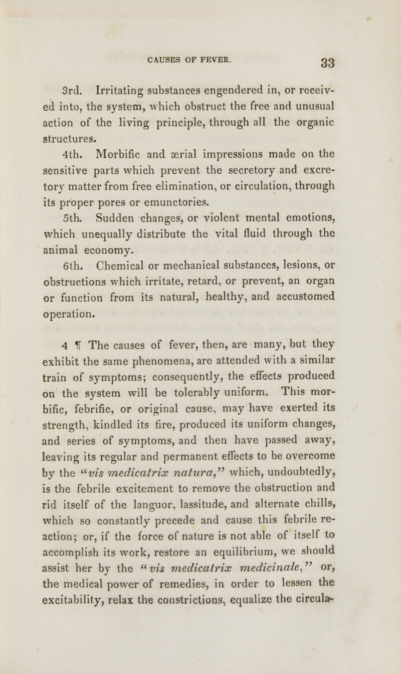 3rd. Irritating substances engendered in, or receiv- ed into, the system, which obstruct the free and unusual action of the living principle, through all the organic structures. 4th. Morbific and aerial impressions made on the sensitive parts which prevent the secretory and excre- tory matter from free elimination, or circulation, through its proper pores or emunctories. 5th. Sudden changes, or violent mental emotions, which unequally distribute the vital fluid through the animal economy. 6th. Chemical or mechanical substances, lesions, or obstructions which irritate, retard, or prevent, an organ or function from its natural, healthy, and accustomed operation. 4 If The causes of fever, then, are many, but they exhibit the same phenomena, are attended with a similar train of symptoms; consequently, the effects produced on the system will be tolerably uniform. This mor- bific, febrific, or original cause, may have exerted its strength, kindled its fire, produced its uniform changes, and series of symptoms, and then have passed away, leaving its regular and permanent effects to be overcome by the vis medicatrix natura which, undoubtedly, is the febrile excitement to remove the obstruction and rid itself of the languor, lassitude, and alternate chills, which so constantly precede and cause this febrile re- action; or, if the force of nature is not able of itself to accomplish its work, restore an equilibrium, we should assist her by the  vis medicatrix medicinale, or, the medical power of remedies, in order to lessen the excitability, relax the constrictions, equalize the circular-