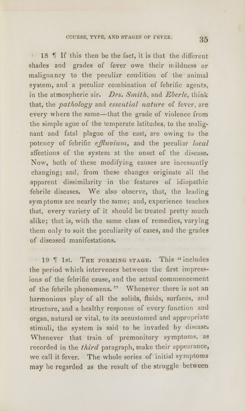 IS % If this then be the fact, it is that the different shades and grades of fever owe their mildness or malignancy to the peculiar condition of the animal system, and a peculiar combination of febrific agents, in the atmospheric air. Drs. Smith, and Eberle, think that, the pathology and essential nature of fever, are every where the same—that the grade of violence from the simple ague of the temperate latitudes, to the malig- nant and fatal plague of the east, are owing to the potency of febrific effluvium, and the peculiar local affections of the system at the onset of the disease. Now, both of these modifying causes are incessantly changing; and, from these changes originate all the apparent dissimilarity in the features of idiopathic febrile diseases. We also observe, that, the leading symptoms are nearly the same; and, experience teaches that, every variety of it should be treated pretty much alike; that is, with the same class of remedies, varying them only to suit the peculiarity of cases, and the grades of diseased manifestations. 19 IT 1st. The forming stage. This includes the period which intervenes between the first impress- ions of the febrific cause, and the actual commencement of the febrile phenomena.  Whenever there is not an harmonious play of all the solids, fluids, surfaces, and structure, and a healthy response of every function and organ, natural or vital, to its accustomed and appropriate stimuli, the system is said to be invaded by disease. Whenever that train of premonitory symptoms, as recorded in the third paragraph, make their appearance, we call it fever. The whole series of initial symptoms may be regarded as the result of the struggle between