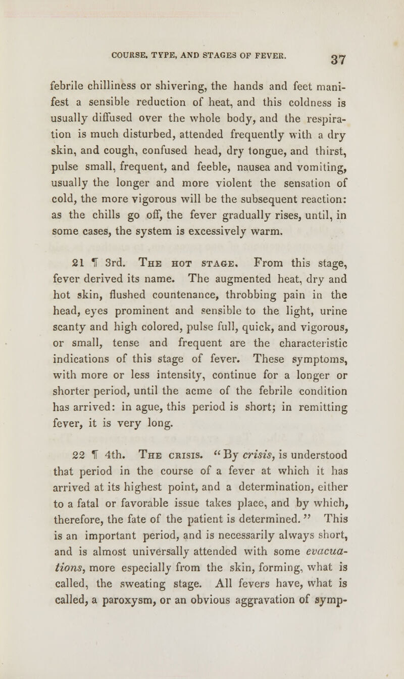 febrile chilliness or shivering, the hands and feet mani- fest a sensible reduction of heat, and this coldness is usually diffused over the whole body, and the respira- tion is much disturbed, attended frequently with a dry skin, and cough, confused head, dry tongue, and thirst, pulse small, frequent, and feeble, nausea and vomiting, usually the longer and more violent the sensation of cold, the more vigorous will be the subsequent reaction: as the chills go off, the fever gradually rises, until, in some cases, the system is excessively warm. 21 IF 3rd. The hot stage. From this stage, fever derived its name. The augmented heat, dry and hot skin, flushed countenance, throbbing pain in the head, eyes prominent and sensible to the light, urine scanty and high colored, pulse full, quick, and vigorous, or small, tense and frequent are the characteristic indications of this stage of fever. These symptoms, with more or less intensity, continue for a longer or shorter period, until the acme of the febrile condition has arrived: in ague, this period is short; in remitting fever, it is very long. 22 IT 4th. The crisis.  By crisis, is understood that period in the course of a fever at which it has arrived at its highest point, and a determination, either to a fatal or favorable issue takes place, and by which, therefore, the fate of the patient is determined.  This is an important period, and is necessarily always short, and is almost universally attended with some evacua- tions, more especially from the skin, forming, what is called, the sweating stage. All fevers have, what is called, a paroxysm, or an obvious aggravation of symp-
