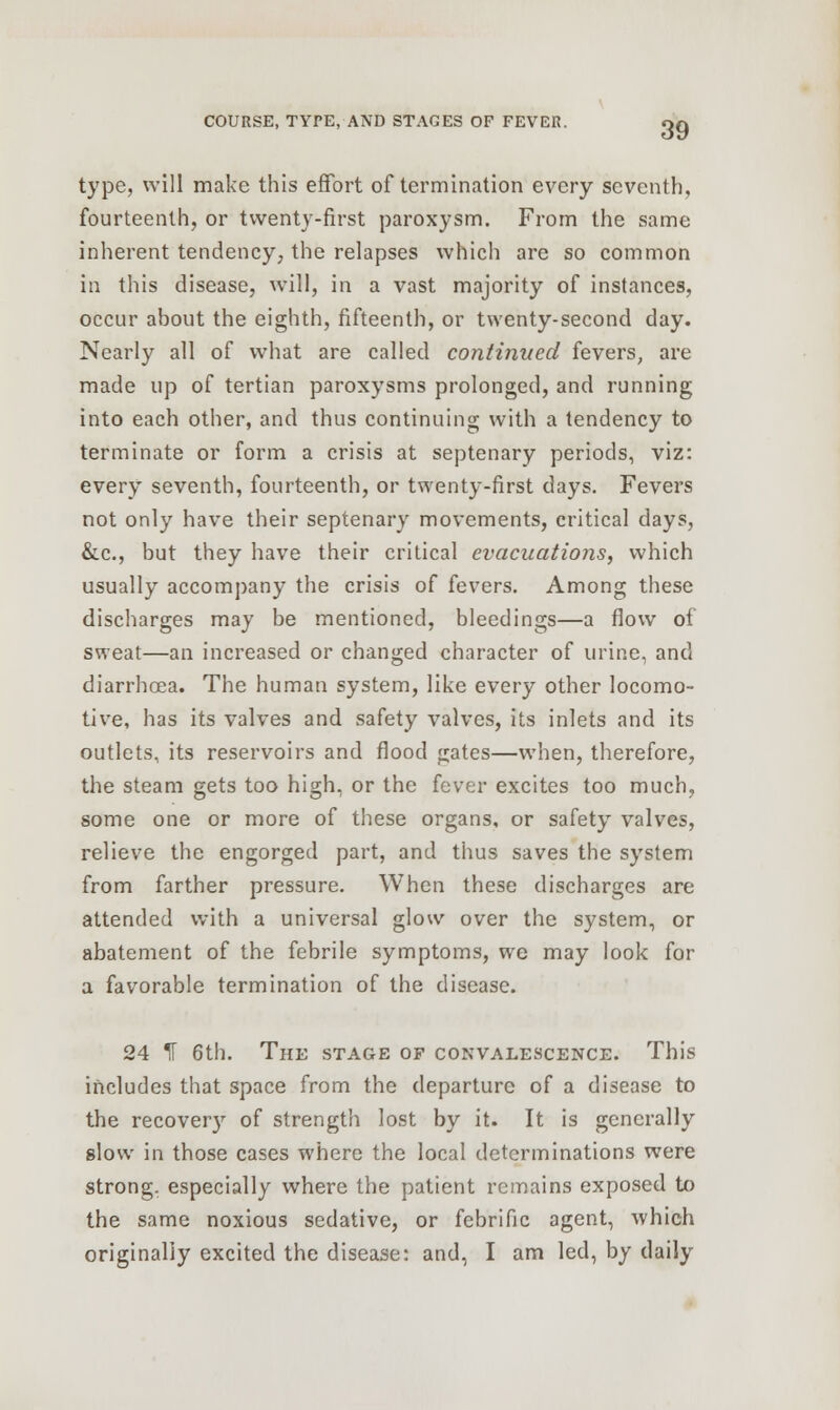 type, will make this effort of termination every seventh, fourteenth, or twenty-first paroxysm. From the same inherent tendency, the relapses which are so common in this disease, will, in a vast majority of instances, occur about the eighth, fifteenth, or twenty-second day. Nearly all of what are called continued fevers, are made up of tertian paroxysms prolonged, and running into each other, and thus continuing with a tendency to terminate or form a crisis at septenary periods, viz: every seventh, fourteenth, or twenty-first days. Fevers not only have their septenary movements, critical days, &c, but they have their critical evacuations, which usually accompany the crisis of fevers. Among these discharges may be mentioned, bleedings—a flow of sweat—an increased or changed character of urine, and diarrhoea. The human system, like every other locomo- tive, has its valves and safety valves, its inlets and its outlets, its reservoirs and flood gates—when, therefore, the steam gets too high, or the fever excites too much, some one or more of these organs, or safety valves, relieve the engorged part, and thus saves the system from farther pressure. When these discharges are attended with a universal glow over the system, or abatement of the febrile symptoms, we may look for a favorable termination of the disease. 24 If 6th. The stage of convalescence. This includes that space from the departure of a disease to the recovery of strength lost by it. It is generally slow in those cases where the local determinations were strong, especially where the patient remains exposed to the same noxious sedative, or febrific agent, which originally excited the disease: and, I am led, by daily